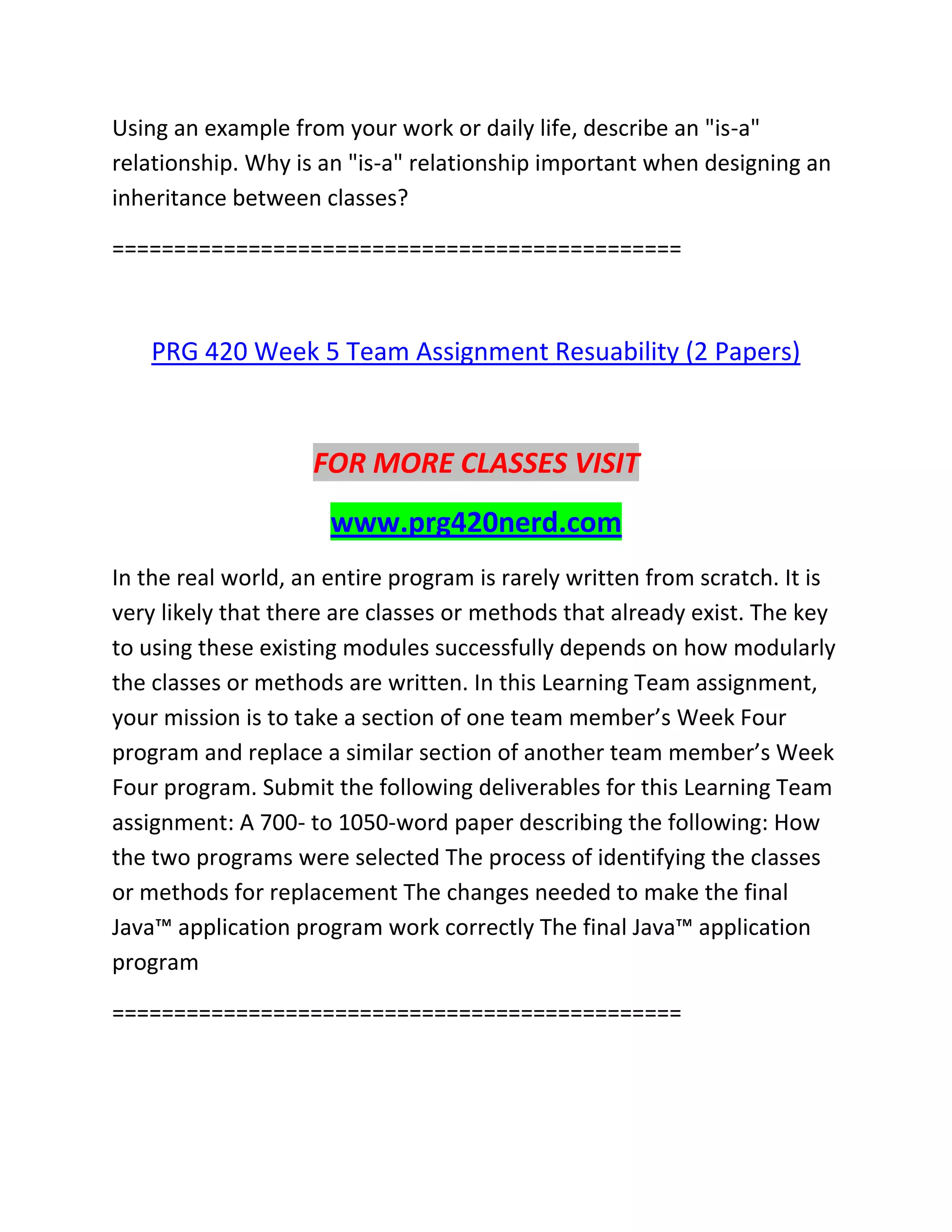 Using an example from your work or daily life, describe an "is-a"
relationship. Why is an "is-a" relationship important when designing an
inheritance between classes?
==============================================
PRG 420 Week 5 Team Assignment Resuability (2 Papers)
FOR MORE CLASSES VISIT
www.prg420nerd.com
In the real world, an entire program is rarely written from scratch. It is
very likely that there are classes or methods that already exist. The key
to using these existing modules successfully depends on how modularly
the classes or methods are written. In this Learning Team assignment,
your mission is to take a section of one team member’s Week Four
program and replace a similar section of another team member’s Week
Four program. Submit the following deliverables for this Learning Team
assignment: A 700- to 1050-word paper describing the following: How
the two programs were selected The process of identifying the classes
or methods for replacement The changes needed to make the final
Java™ application program work correctly The final Java™ application
program
==============================================
 