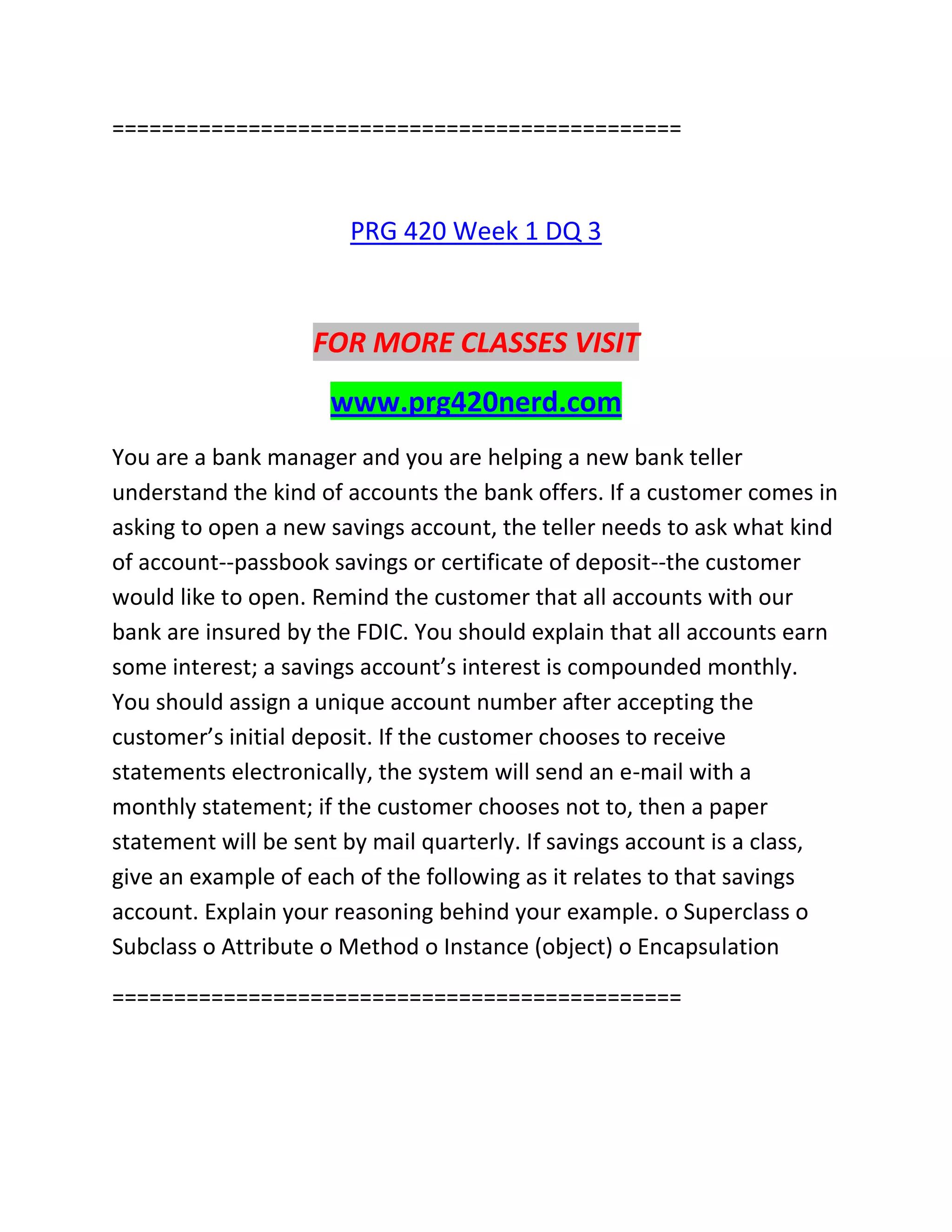 ==============================================
PRG 420 Week 1 DQ 3
FOR MORE CLASSES VISIT
www.prg420nerd.com
You are a bank manager and you are helping a new bank teller
understand the kind of accounts the bank offers. If a customer comes in
asking to open a new savings account, the teller needs to ask what kind
of account--passbook savings or certificate of deposit--the customer
would like to open. Remind the customer that all accounts with our
bank are insured by the FDIC. You should explain that all accounts earn
some interest; a savings account’s interest is compounded monthly.
You should assign a unique account number after accepting the
customer’s initial deposit. If the customer chooses to receive
statements electronically, the system will send an e-mail with a
monthly statement; if the customer chooses not to, then a paper
statement will be sent by mail quarterly. If savings account is a class,
give an example of each of the following as it relates to that savings
account. Explain your reasoning behind your example. o Superclass o
Subclass o Attribute o Method o Instance (object) o Encapsulation
==============================================
 