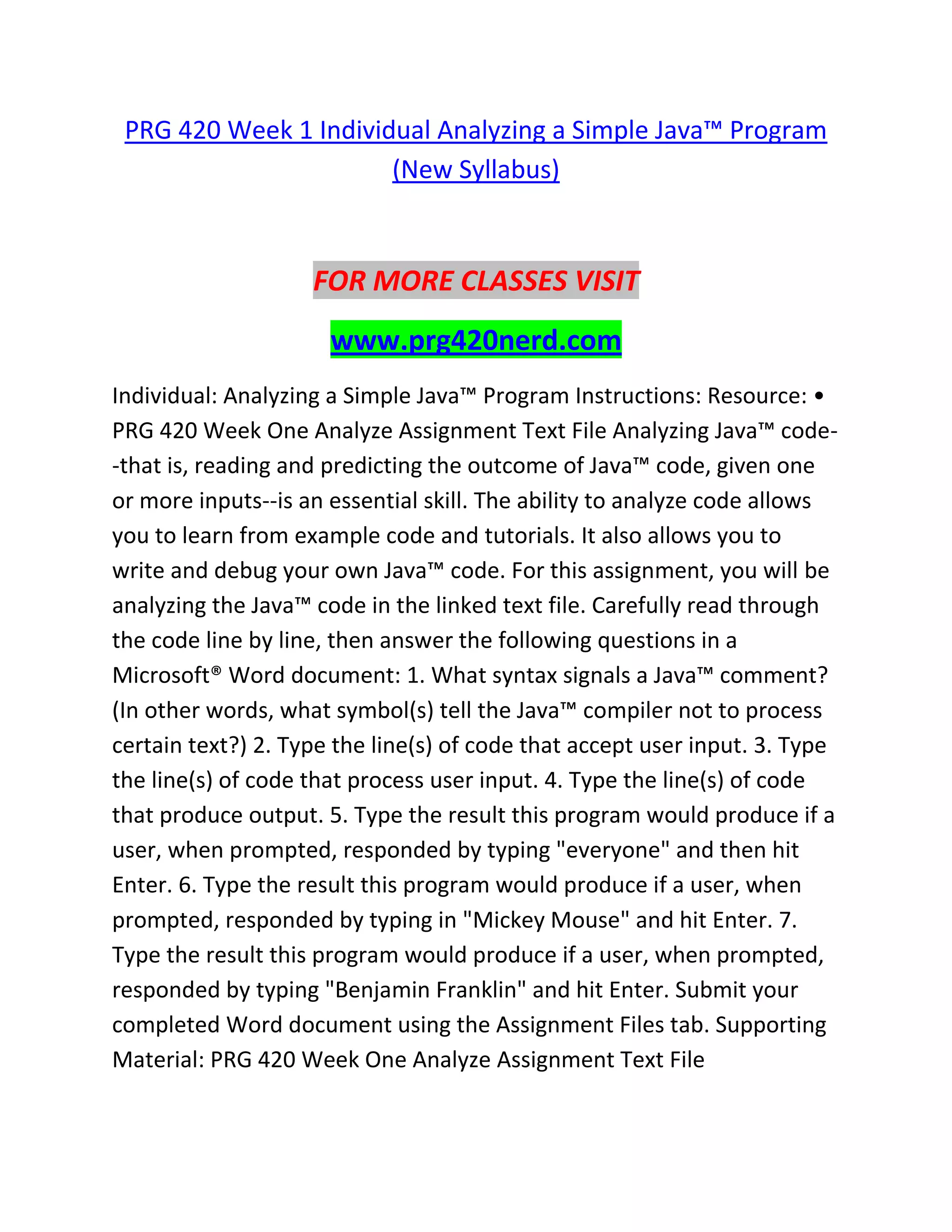 PRG 420 Week 1 Individual Analyzing a Simple Java™ Program
(New Syllabus)
FOR MORE CLASSES VISIT
www.prg420nerd.com
Individual: Analyzing a Simple Java™ Program Instructions: Resource: •
PRG 420 Week One Analyze Assignment Text File Analyzing Java™ code-
-that is, reading and predicting the outcome of Java™ code, given one
or more inputs--is an essential skill. The ability to analyze code allows
you to learn from example code and tutorials. It also allows you to
write and debug your own Java™ code. For this assignment, you will be
analyzing the Java™ code in the linked text file. Carefully read through
the code line by line, then answer the following questions in a
Microsoft® Word document: 1. What syntax signals a Java™ comment?
(In other words, what symbol(s) tell the Java™ compiler not to process
certain text?) 2. Type the line(s) of code that accept user input. 3. Type
the line(s) of code that process user input. 4. Type the line(s) of code
that produce output. 5. Type the result this program would produce if a
user, when prompted, responded by typing "everyone" and then hit
Enter. 6. Type the result this program would produce if a user, when
prompted, responded by typing in "Mickey Mouse" and hit Enter. 7.
Type the result this program would produce if a user, when prompted,
responded by typing "Benjamin Franklin" and hit Enter. Submit your
completed Word document using the Assignment Files tab. Supporting
Material: PRG 420 Week One Analyze Assignment Text File
 