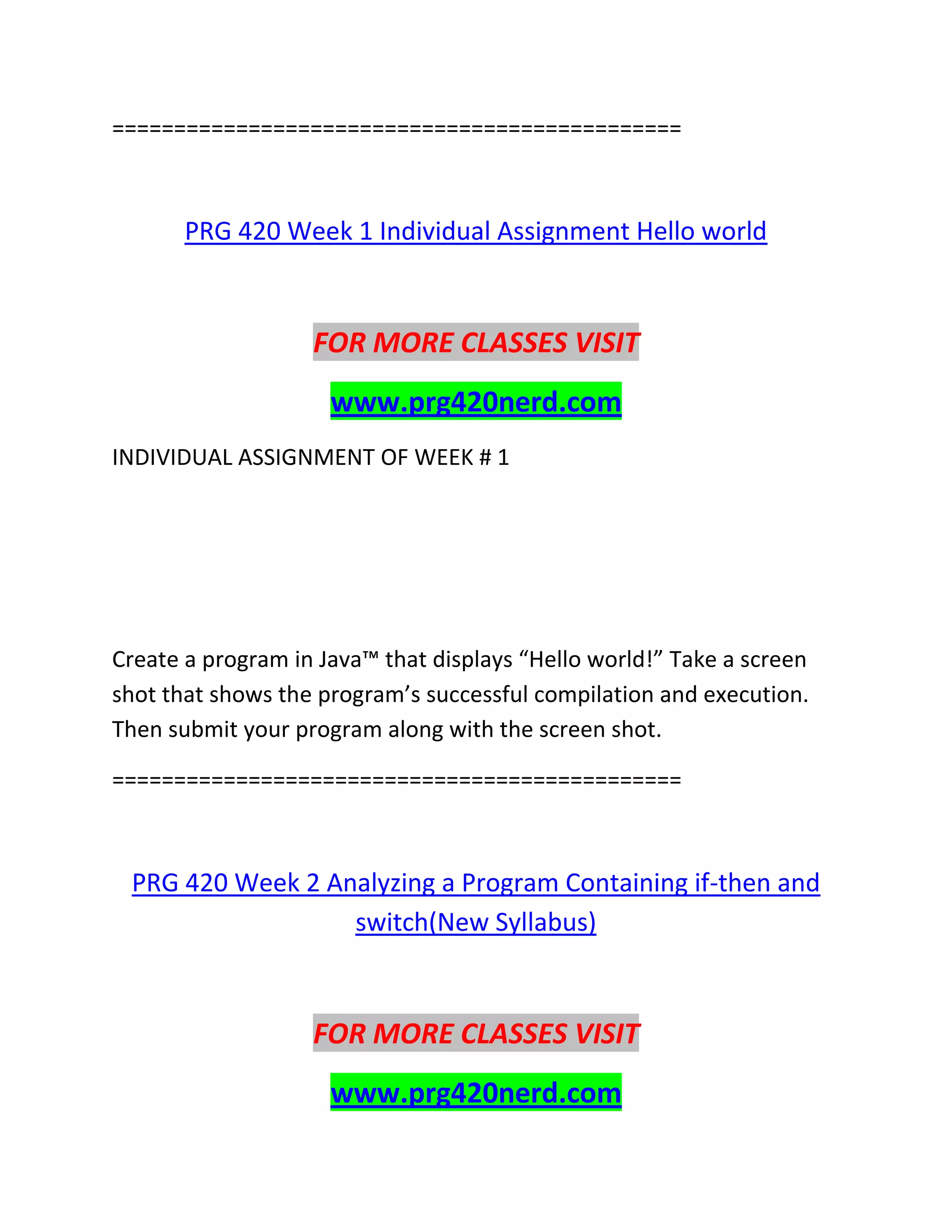 ==============================================
PRG 420 Week 1 Individual Assignment Hello world
FOR MORE CLASSES VISIT
www.prg420nerd.com
INDIVIDUAL ASSIGNMENT OF WEEK # 1
Create a program in Java™ that displays “Hello world!” Take a screen
shot that shows the program’s successful compilation and execution.
Then submit your program along with the screen shot.
==============================================
PRG 420 Week 2 Analyzing a Program Containing if-then and
switch(New Syllabus)
FOR MORE CLASSES VISIT
www.prg420nerd.com
 