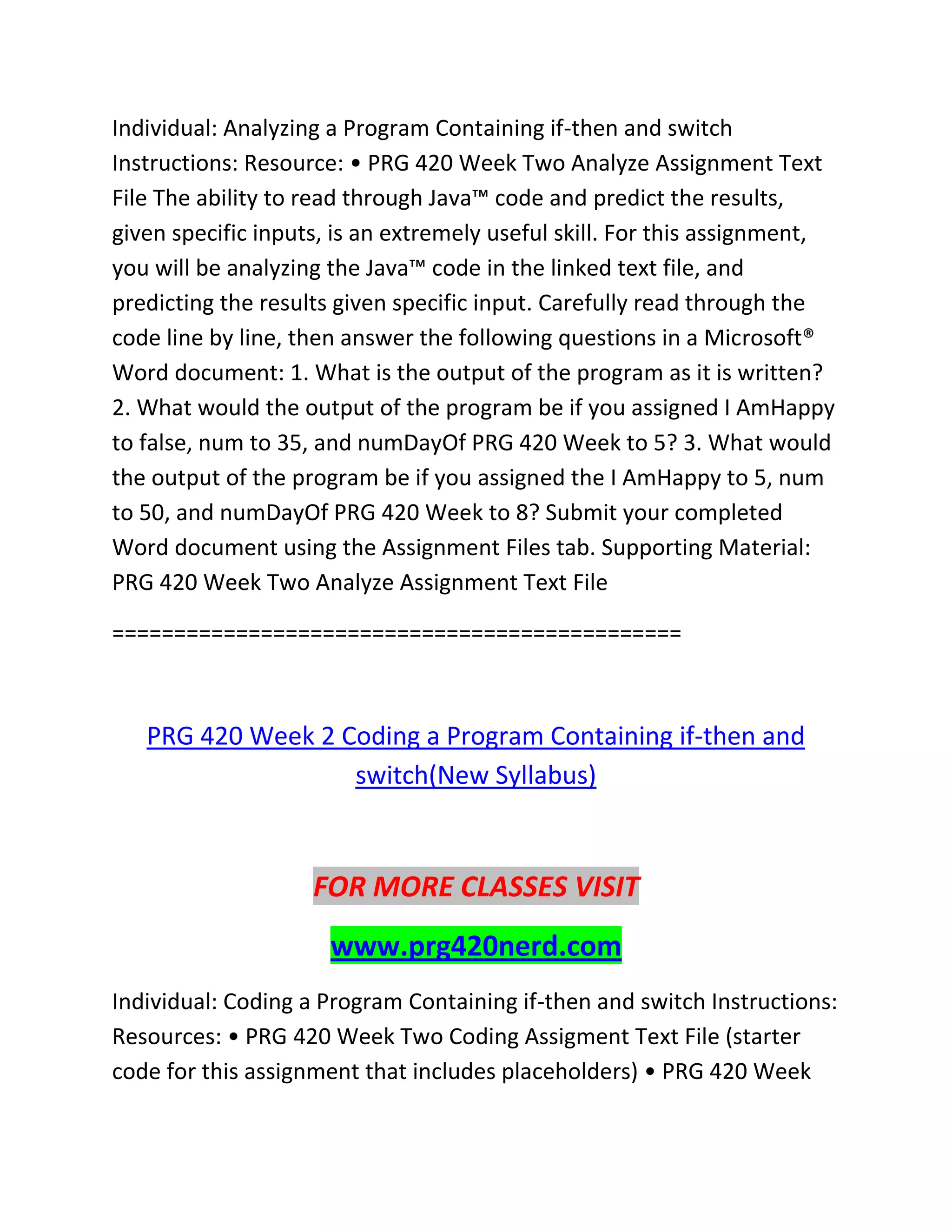 Individual: Analyzing a Program Containing if-then and switch
Instructions: Resource: • PRG 420 Week Two Analyze Assignment Text
File The ability to read through Java™ code and predict the results,
given specific inputs, is an extremely useful skill. For this assignment,
you will be analyzing the Java™ code in the linked text file, and
predicting the results given specific input. Carefully read through the
code line by line, then answer the following questions in a Microsoft®
Word document: 1. What is the output of the program as it is written?
2. What would the output of the program be if you assigned I AmHappy
to false, num to 35, and numDayOf PRG 420 Week to 5? 3. What would
the output of the program be if you assigned the I AmHappy to 5, num
to 50, and numDayOf PRG 420 Week to 8? Submit your completed
Word document using the Assignment Files tab. Supporting Material:
PRG 420 Week Two Analyze Assignment Text File
==============================================
PRG 420 Week 2 Coding a Program Containing if-then and
switch(New Syllabus)
FOR MORE CLASSES VISIT
www.prg420nerd.com
Individual: Coding a Program Containing if-then and switch Instructions:
Resources: • PRG 420 Week Two Coding Assigment Text File (starter
code for this assignment that includes placeholders) • PRG 420 Week
 