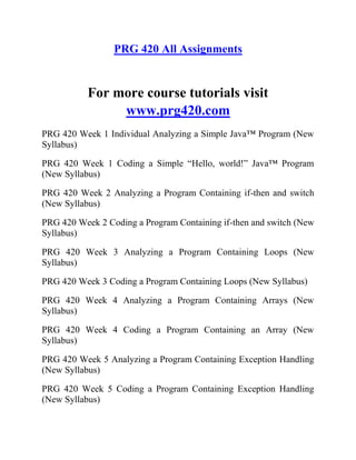 PRG 420 All Assignments
For more course tutorials visit
www.prg420.com
PRG 420 Week 1 Individual Analyzing a Simple Java™ Program (New
Syllabus)
PRG 420 Week 1 Coding a Simple “Hello, world!” Java™ Program
(New Syllabus)
PRG 420 Week 2 Analyzing a Program Containing if-then and switch
(New Syllabus)
PRG 420 Week 2 Coding a Program Containing if-then and switch (New
Syllabus)
PRG 420 Week 3 Analyzing a Program Containing Loops (New
Syllabus)
PRG 420 Week 3 Coding a Program Containing Loops (New Syllabus)
PRG 420 Week 4 Analyzing a Program Containing Arrays (New
Syllabus)
PRG 420 Week 4 Coding a Program Containing an Array (New
Syllabus)
PRG 420 Week 5 Analyzing a Program Containing Exception Handling
(New Syllabus)
PRG 420 Week 5 Coding a Program Containing Exception Handling
(New Syllabus)
 