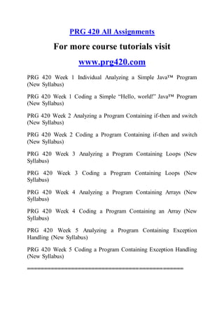 PRG 420 All Assignments
For more course tutorials visit
www.prg420.com
PRG 420 Week 1 Individual Analyzing a Simple Java™ Program
(New Syllabus)
PRG 420 Week 1 Coding a Simple “Hello, world!” Java™ Program
(New Syllabus)
PRG 420 Week 2 Analyzing a Program Containing if-then and switch
(New Syllabus)
PRG 420 Week 2 Coding a Program Containing if-then and switch
(New Syllabus)
PRG 420 Week 3 Analyzing a Program Containing Loops (New
Syllabus)
PRG 420 Week 3 Coding a Program Containing Loops (New
Syllabus)
PRG 420 Week 4 Analyzing a Program Containing Arrays (New
Syllabus)
PRG 420 Week 4 Coding a Program Containing an Array (New
Syllabus)
PRG 420 Week 5 Analyzing a Program Containing Exception
Handling (New Syllabus)
PRG 420 Week 5 Coding a Program Containing Exception Handling
(New Syllabus)
==============================================
 