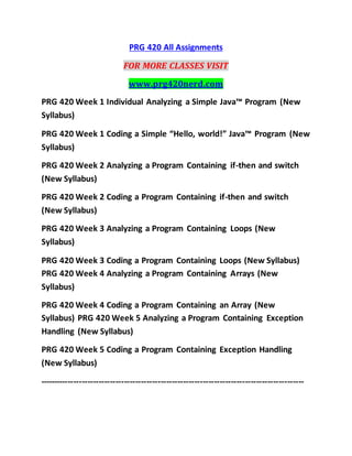 PRG 420 All Assignments
FOR MORE CLASSES VISIT
www.prg420nerd.com
PRG 420 Week 1 Individual Analyzing a Simple Java™ Program (New
Syllabus)
PRG 420 Week 1 Coding a Simple “Hello, world!” Java™ Program (New
Syllabus)
PRG 420 Week 2 Analyzing a Program Containing if-then and switch
(New Syllabus)
PRG 420 Week 2 Coding a Program Containing if-then and switch
(New Syllabus)
PRG 420 Week 3 Analyzing a Program Containing Loops (New
Syllabus)
PRG 420 Week 3 Coding a Program Containing Loops (New Syllabus)
PRG 420 Week 4 Analyzing a Program Containing Arrays (New
Syllabus)
PRG 420 Week 4 Coding a Program Containing an Array (New
Syllabus) PRG 420 Week 5 Analyzing a Program Containing Exception
Handling (New Syllabus)
PRG 420 Week 5 Coding a Program Containing Exception Handling
(New Syllabus)
----------------------------------------------------------------------------------------------
 