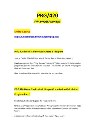 PRG/420
JAVA PROGRAMMING I
Entire Course
https://uopcourses.com/category/prg-420/
PRG 420 Week 1 Individual: Create a Program
Note to Faculty: If facilitating on ground, the due date for this project may vary.
Create a program in Java™ that displays “Hello world!” Take a screen shot that shows the
program’s successful compilation and execution. Then submit a ZIP file with your program
along with the screen shot.
Note. No points will be awarded for submitting the program alone.
PRG 420 Week 2 Individual: Simple Commission Calculation
Program Part 1
Note to Faculty: Read and update the <brackets> below.
Write a Java™ application using NetBeans™ Integrated Development Environment (IDE)
that calculates the total annual compensation of a salesperson. Consider the following
factors:
 A salesperson will earn a fixed salary of <Add a salary figure here>.
 