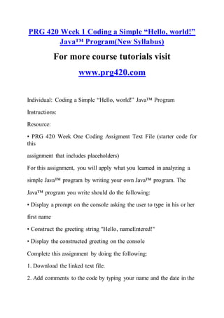 PRG 420 Week 1 Coding a Simple “Hello, world!”
Java™ Program(New Syllabus)
For more course tutorials visit
www.prg420.com
Individual: Coding a Simple “Hello, world!” Java™ Program
Instructions:
Resource:
• PRG 420 Week One Coding Assigment Text File (starter code for
this
assignment that includes placeholders)
For this assignment, you will apply what you learned in analyzing a
simple Java™ program by writing your own Java™ program. The
Java™ program you write should do the following:
• Display a prompt on the console asking the user to type in his or her
first name
• Construct the greeting string "Hello, nameEntered!"
• Display the constructed greeting on the console
Complete this assignment by doing the following:
1. Download the linked text file.
2. Add comments to the code by typing your name and the date in the
 