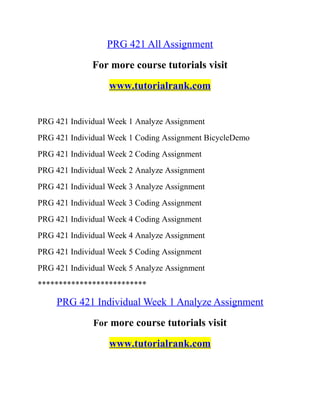 PRG 421 All Assignment
For more course tutorials visit
www.tutorialrank.com
PRG 421 Individual Week 1 Analyze Assignment
PRG 421 Individual Week 1 Coding Assignment BicycleDemo
PRG 421 Individual Week 2 Coding Assignment
PRG 421 Individual Week 2 Analyze Assignment
PRG 421 Individual Week 3 Analyze Assignment
PRG 421 Individual Week 3 Coding Assignment
PRG 421 Individual Week 4 Coding Assignment
PRG 421 Individual Week 4 Analyze Assignment
PRG 421 Individual Week 5 Coding Assignment
PRG 421 Individual Week 5 Analyze Assignment
**************************
PRG 421 Individual Week 1 Analyze Assignment
For more course tutorials visit
www.tutorialrank.com
 