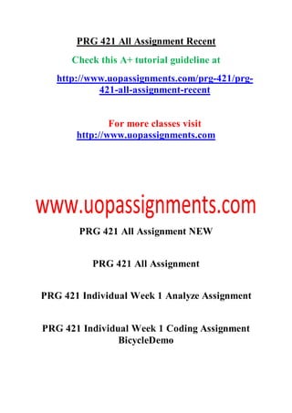 PRG 421 All Assignment Recent
Check this A+ tutorial guideline at
http://www.uopassignments.com/prg-421/prg-
421-all-assignment-recent
For more classes visit
http://www.uopassignments.com
PRG 421 All Assignment NEW
PRG 421 All Assignment
PRG 421 Individual Week 1 Analyze Assignment
PRG 421 Individual Week 1 Coding Assignment
BicycleDemo
 