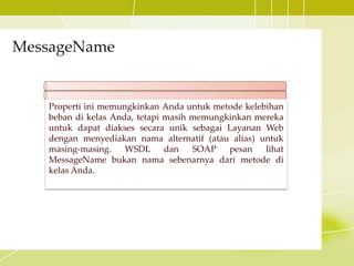 MessageName
Properti ini memungkinkan Anda untuk metode kelebihan
beban di kelas Anda, tetapi masih memungkinkan mereka
untuk dapat diakses secara unik sebagai Layanan Web
dengan menyediakan nama alternatif (atau alias) untuk
masing-masing. WSDL dan SOAP pesan lihat
MessageName bukan nama sebenarnya dari metode di
kelas Anda.
 