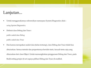Lanjutan...
• Untuk menggunakannya referensikan namespace System.Diagnostics dulu :
using System.Diagnostics;
• Definisi class Debug dan Trace :
public sealed class Debug
public sealed class Trace
• Dan karena merupakan sealed class (kelas tertutup), class Debug dan Trace tidak bisa
diturunkan. Semua metode dan propertiesnya bersifat static, kecuali tentu saja yang
diturunkan dari class Object. Untuk memungkinkan penggunaan Debug dan Trace, pada
Build setting project di set supaya pilihan Debug dan Trace di-enabled.
 