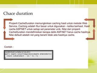 Chace duration
Properti CacheDuration memungkinkan caching hasil untuk metode Web
Service. Caching adalah fitur besar untuk digunakan - ketika berhasil. Hasil
cache ASP.NET untuk setiap set parameter unik. Nilai dari properti
CacheDuration mendefinisikan berapa detik ASP.NET harus cache hasilnya.
Nilai default adalah nol yang berarti tidak ada hasilnya cache.
Contoh :
 