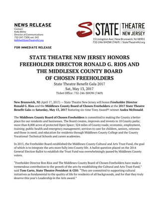 15 Livingston Ave | New Brunswick, NJ 08901
732-246-SHOW (7469) | StateTheatreNJ.org
STATE THEATRE NEW JERSEY HONORS
FREEHOLDER DIRECTOR RONALD G. RIOS AND
THE MIDDLESEX COUNTY BOARD
OF CHOSEN FREEHOLDERS
State Theatre Benefit Gala 2017
Sat, May 13, 2017
Ticket Office: 732-246-SHOW (7469)
New Brunswick, NJ (April 17, 2017) — State Theatre New Jersey will honor Freeholder Director
Ronald G. Rios and the Middlesex County Board of Chosen Freeholders at the 2017 State Theatre
Benefit Gala on Saturday, May 13, 2017 featuring six-time Tony Award®-winner Audra McDonald.
The Middlesex County Board of Chosen Freeholders is committed to making the County a better
place for our residents and businesses. The Board creates, improves and invests in 18 County parks;
more than 8,000 acres of protected Open Space; 324 miles of County roads; economic, employment,
training; public health and emergency management; services to care for children, seniors, veterans
and those in need; and education for residents through Middlesex County College and the County
Vocational-Technical Schools and career academies.
In 2015, the Freeholder Board established the Middlesex County Cultural and Arts Trust Fund, the goal
of which is to integrate the arts more fully into County life. A ballot question placed on the 2014
General Election Ballot to establish the Trust Fund was overwhelmingly passed by Middlesex County
voters.
“Freeholder Director Ron Rios and The Middlesex County Board of Chosen Freeholders have made a
tremendous contribution to the growth of the arts by establishing the Cultural and Arts Trust Fund,”
said Tom Carto, State Theatre President & CEO. “They are committed to supporting cultural
initiatives as fundamental to the quality of life for residents of all backgrounds, and for that they truly
deserve this year’s Leadership in the Arts award.”
Contact:
Kelly Blithe
Director of Communications
732-247-7200, ext. 542
kblithe@StateTheatreNJ.org
 