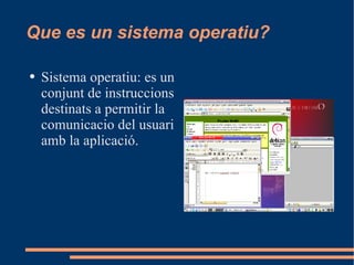 Que es un sistema operatiu? Sistema operatiu: es un conjunt de instruccions destinats a permitir la comunicacio del usuari amb la aplicació. 