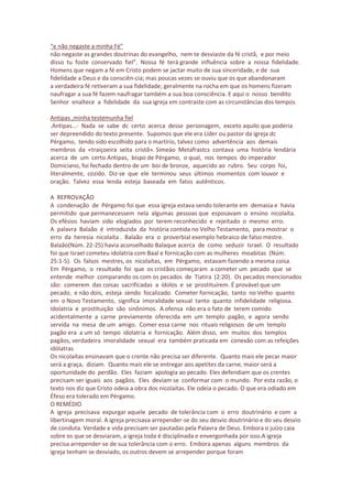 “e não negaste a minha Fé”
não negaste as grandes doutrinas do evangelho, nem te desviaste da fé cristã, e por meio
disso tu foste conservado fiel”. Nossa fé terá grande influência sobre a nossa fidelidade.
Homens que negam a fé em Cristo podem se jactar muito de sua sinceridade, e de sua
fidelidade a Deus e da consciên-cia; mas poucas vezes se ouviu que os que abandonaram
a verdadeira fé retiveram a sua fidelidade; geralmente na rocha em que os homens fizeram
naufragar a sua fé fazem naufragar também a sua boa consciência. E aqui o nosso bendito
Senhor enaltece a fidelidade da sua igreja em contraste com as circunstâncias dos tempos
Antipas ,minha testemunha fiel
.Antipas...· Nada se sabe dc certo acerca desse personagem, exceto aquilo que poderia
ser depreendido do texto presente. Supomos que ele era Líder ou pastor da igreja dc
Pérgamo, tendo sido escolhido para o martírio, talvez como advertência aos demais
membros da «traiçoeira seita cristã». Simeào Metafrastcs contava uma história lendária
acerca de um certo Antipas, bispo de Pérgamo, o qual, nos tempos do imperador
Domiciano, foi fechado dentro de um boi de bronze, aquecido ao rubro. Seu corpo foi,
literalmente, cozido. Diz-se que ele terminou seus últimos momentos com louvor e
oração. Talvez essa lenda esteja baseada em fatos autênticos.
A REPROVAÇÃO
A condenação de Pérgamo foi que essa igreja estava sendo tolerante em demasia e havia
permitido que permanecessem nela algumas pessoas que esposavam o ensino nicolaíta.
Os efésios haviam sido elogiados por terem reconhecido e rejeitado o mesmo erro.
A palavra Balaão é introduzida da história contida no Velho Testamento, para mostrar o
erro da heresia nicolaíta . Balaão era o proverbial exemplo hebraico de falso mestre.
Balaão(Núm. 22-25) havia aconselhado Balaque acerca de como seduzir Israel. O resultado
foi que Israel cometeu idolatria com Baal e fornicação com as mulheres moabitas (Núm.
25:1-5). Os falsos mestres, os nicolaítas, em Pérgamo, estavam fazendo a mesma coisa.
Em Pérgamo, o resultado foi que os cristãos começaram a cometer um pecado que se
entende melhor comparando os com os pecados de Tiatira (2:20). Os pecados mencionados
são: comerem das coisas sacrificadas a ídolos e se prostituírem. É provável que um
pecado, e não dois, esteja sendo focalizado. Cometer fornicação, tanto no Velho quanto
em o Novo Testamento, significa imoralidade sexual tanto quanto infidelidade religiosa.
Idolatria e prostituição são sinônimos. A ofensa não era o fato de terem comido
acidentalmente a carne previamente oferecida em um templo pagão, e agora sendo
servida na mesa de um amigo. Comer essa carne nos rituais religiosos de um templo
pagão era a um só tempo idolatria e fornicação. Além disso, em muitos dos templos
pagãos, verdadeira imoralidade sexual era também praticada em conexão com as refeições
idólatras
Os nicolaítas ensinavam que o crente não precisa ser diferente. Quanto mais ele pecar maior
será a graça, diziam. Quanto mais ele se entregar aos apetites da carne, maior será a
oportunidade do perdão. Eles faziam apologia ao pecado. Eles defendiam que os crentes
precisam ser iguais aos pagãos. Eles deviam se conformar com o mundo. Por esta razão, o
texto nos diz que Cristo odeia a obra dos nicolaítas. Ele odeia o pecado. O que era odiado em
Éfeso era tolerado em Pérgamo.
O REMÉDIO
A igreja precisava expurgar aquele pecado de tolerância com o erro doutrinário e com a
libertinagem moral. A igreja precisava arrepender-se do seu desvio doutrinário e do seu desvio
de conduta. Verdade e vida precisam ser pautadas pela Palavra de Deus. Embora o juízo caia
sobre os que se desviaram, a igreja toda é disciplinada e envergonhada por isso.A igreja
precisa arrepender-se de sua tolerância com o erro. Embora apenas alguns membros da
igreja tenham se desviado, os outros devem se arrepender porque foram
 