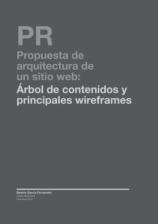 PR

Propuesta de
arquitectura de
un sitio web:
Árbol de contenidos y
principales wireframes

Beatriz García Fernández
Grado Multimedia
Diciembre 2012

PÁG. 1

 