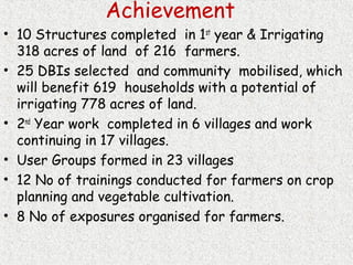 Achievement
• 10 Structures completed in 1st
year & Irrigating
318 acres of land of 216 farmers.
• 25 DBIs selected and community mobilised, which
will benefit 619 households with a potential of
irrigating 778 acres of land.
• 2nd
Year work completed in 6 villages and work
continuing in 17 villages.
• User Groups formed in 23 villages
• 12 No of trainings conducted for farmers on crop
planning and vegetable cultivation.
• 8 No of exposures organised for farmers.
 