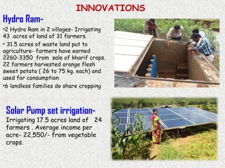 INNOVATIONS
Hydro Ram-
•2 Hydro Ram in 2 villages- Irrigating
43 acres of land of 31 farmers.
• 31.5 acres of waste land put to
agriculture- farmers have earned
2260-3350 from sale of kharif crops.
22 farmers harvested orange flesh
sweet potato ( 26 to 75 kg. each) and
used for consumption
•6 landless families do share cropping
Solar Pump set irrigation-
Irrigating 17.5 acres land of 24
farmers . Average income per
acre- 22,550/- from vegetable
crops.
 