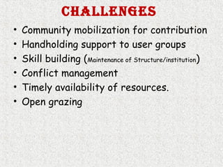 ChallengeS
• Community mobilization for contribution
• Handholding support to user groups
• Skill building (Maintenance of Structure/institution)
• Conflict management
• Timely availability of resources.
• Open grazing
 
