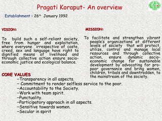 Pragati Koraput- An overview
VISION:VISION:
To build such a self-reliant society,
free from hunger and exploitation,
where everyone irrespective of caste,
creed, sex and language have right to
dignified means of livelihood and
through collective action ensure socio-
economic justice and ecological balance.
MISSION:MISSION:
To facilitate and strengthen vibrant
people’s organizations at different
levels of society that will protect,
utilize, control and manage local
resources and through collective
action, ensure dynamic socio-
economic change for sustainable
development by advocating for pro-
poor governance and bring women,
children, tribals and downtrodden, to
the mainstream of the society.CORE VALUESCORE VALUES
–Transparency in all aspects.
– Commitment to render selfless service to the poor.
–Accountability to the Society.
–Work with team spirit.
–Punctuality.
–Participatory approach in all aspects.
–Sensitive towards women.
–Secular in spirit
Establishment – 26th
January 1992
 