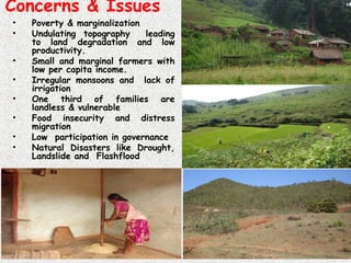 Concerns & Issues
• Poverty & marginalization
• Undulating topography leading
to land degradation and low
productivity.
• Small and marginal farmers with
low per capita income.
• Irregular monsoons and lack of
irrigation
• One third of families are
landless & vulnerable
• Food insecurity and distress
migration
• Low participation in governance
• Natural Disasters like Drought,
Landslide and Flashflood
 