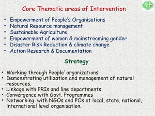 Core Thematic areas of Intervention
• Empowerment of People’s Organisations
• Natural Resource management
• Sustainable Agriculture
• Empowerment of women & mainstreaming gender
• Disaster Risk Reduction & climate change
• Action Research & Documentation
Strategy
• Working through People’ organizations
• Demonstrating utilization and management of natural
resources.
• Linkage with PRIs and line departments
• Convergence with Govt. Programmes
• Networking with NGOs and POs at local, state, national,
international level organisation.
 