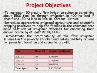 Project Objectives
•To implement 50 gravity flow irrigation schemes benefiting
about 1500 families through irrigation in 400 ha land in
Kharif and 150 ha land in Rabi in Koraput District.
•Introduce appropriate irrigated agriculture and scientific
cropping practices to help the families in the command area
make best use of irrigation schemes for enhancing their
annual income by at least Rs 10,000/-.
•Demonstrate the practicability of the flow irrigation
schemes in the poverty stricken undulating and hilly regions
for poverty alleviation and economic growth.
 
 
