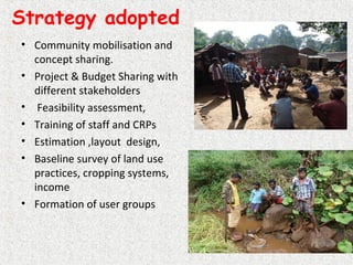 Strategy adopted
• Community mobilisation and
concept sharing.
• Project & Budget Sharing with
different stakeholders
• Feasibility assessment,
• Training of staff and CRPs
• Estimation ,layout design,
• Baseline survey of land use
practices, cropping systems,
income
• Formation of user groups
 