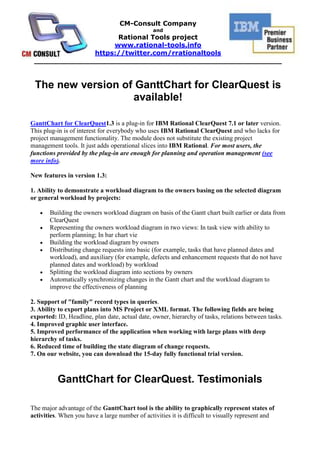The new version of GanttChart for ClearQuest is available!<br />GanttChart for ClearQuest 1.3 is a plug-in for IBM Rational ClearQuest 7.1 or later version. This plug-in is of interest for everybody who uses IBM Rational ClearQuest and who lacks for project management functionality. The module does not substitute the existing project management tools. It just adds operational slices into IBM Rational. For most users, the functions provided by the plug-in are enough for planning and operation management (see more info).<br />New features in version 1.3: <br />1. Ability to demonstrate a workload diagram to the owners basing on the selected diagram or general workload by projects:<br />Building the owners workload diagram on basis of the Gantt chart built earlier or data from ClearQuest<br />Representing the owners workload diagram in two views: In task view with ability to perform planning; In bar chart vie<br />Building the workload diagram by owners<br />Distributing change requests into basic (for example, tasks that have planned dates and workload), and auxiliary (for example, defects and enhancement requests that do not have planned dates and workload) by workload<br />Splitting the workload diagram into sections by owners<br />Automatically synchronizing changes in the Gantt chart and the workload diagram to improve the effectiveness of planning<br />2. Support of quot;
familyquot;
 record types in queries.3. Ability to export plans into MS Project or XML format. The following fields are being exported: ID, Headline, plan date, actual date, owner, hierarchy of tasks, relations between tasks.4. Improved graphic user interface.5. Improved performance of the application when working with large plans with deep hierarchy of tasks.6. Reduced time of building the state diagram of change requests.7. On our website, you can download the 15-day fully functional trial version.<br />GanttChart for ClearQuest. Testimonials<br />The major advantage of the GanttChart tool is the ability to graphically represent states of activities. When you have a large number of activities it is difficult to visually represent and estimate them using the grid view only. In such case, a chart is very useful. Another advantage is the possibility to modify dates of activities in graphic view (i.e. in a chart itself) that simplifies data updating in ClearQuest. <br />Jesuino Jose de Freitas Neto, IT Executive Manager, Banco do Nordeste do Brazil, Federal  Bank of Brazil <br /> <br />This is a usefull and successful solution allowing to simplify a life to ClearQuest users who got used to work with Gantt charts. Visualisation of hierarchy and relationships of change requests of different types allows to accelerate the analysis of a current tasks' status and to make a decision faster.  <br />Dmitry Lapygine, Rational Technical Specialist, IBM EE/A, SWG Department.<br /> <br />With GanttChart module my team achieved possibility to plan tasks for  change requests resolving right after acceptance, in the same tool, without any intermediate steps. I recommend this tool as a rapid-planning extension to all teams, which use ClearQuest.  <br />Rustam Zaydullin, Lead analyst, SCM Specialist, TatNeft (Oil company). <br />CM-Consult’s GanttChart is a product that was wanted by many project managers using IBM Rational ClearQuest. It allows executing almost every PM’s task within IBM Rational ClearQuest in a new and agile way. <br />Vasily Razuvaykin,  former Rational sales specialist, IBM (2005-2007) <br />Screenshots<br /> <br />Workload menu<br />Workload tasks<br />Workload diagramWorkload by ownerConfigureSynchronizationExport to MS Project <br /> <br /> Links<br />_______________________________________________________________________________<br />About CM-Consult<br />It was founded in 2004. The main business is consulting in project management area, implementation and support IBM Rational tools and technologies as well as methodic (RUP). Distribution, setup and customization, support of IBM Rational software and Microsoft tools.<br />«CM-Consult» is in TOP-5 of the Russian consulting companies implementing IBM Rational.<br />Our team conducted over 25 successful projects of IBM Rational technologies implementation, we trained over 700 specialists.<br />«CM-Consult» is a business partner of IBM for all these years and has a status Premier IBM Partner as well as Value Advantage Plus (V.A.P.).<br />The base of the team is the certified professionals and experts whose experience and deep knowledge are beyond doubts.<br />The clients of «CM-Consult» are the biggest international companies: HUK-COBURG (Germany), Banco do Nordeste (Brazil), United Aviation Group (Russia), Tatneft (Tatarstan oil, Russia), VTB bank (state external trade bank, Russia), Irkut avia plant (Russia), Russian Aluminum and many others.<br />About Rational Tools project<br />The project starts at 2008 for international promoting the solutions and services of CM-Consult which are worked through the real projects of the company. Rational-Tools is the set of the unique solutions and software which extends and complements the capabilities of IBM Rational tools and it has no analogues in the world. Some of these products are registered in IBM as Value Advantage Plus (V.A.P.) solutions (Project Tracker and UML2ClearQuest), that confirms their high quality and relevance for the broad spectrum of customers.<br />http://rational-tools.info<br />https://twitter.com/rrationaltools<br />info@rational-tools.info<br />