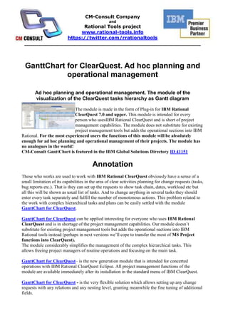  <br />GanttChart for ClearQuest. Ad hoc planning and operational management<br />Ad hoc planning and operational management. The module of the visualization of the ClearQuest tasks hierarchy as Gantt diagram<br />left000The module is made in the form of Plug-in for IBM Rational ClearQuest 7.0 and upper. This module is intended for every person who uses IBM Rational ClearQuest and is short of project management capabilities. The module does not substitute for existing project management tools but adds the operational sections into IBM Rational. For the most experienced users the functions of this module will be absolutely enough for ad hoc planning and operational management of their projects. The module has no analogues in the world!CM-Consult GanttChart is featured in the IBM Global Solutions Directory ID 41151 <br />Annotation<br />Those who works are used to work with IBM Rational ClearQuest obviously have a sense of a small limitation of its capabilities in the area of clear activities planning for change requests (tasks, bug reports etc.). That is they can set up the requests to show task chain, dates, workload etc but all this will be shown as usual list of tasks. And to change anything in several tasks they should enter every task separately and fulfill the number of monotonous actions. This problem related to the work with complex hierarchical tasks and plans can be easily settled with the module GanttChart for ClearQuest.<br />GanttChart for ClearQuest can be applied interesting for everyone who uses IBM Rational ClearQuest and is in shortage of the project management capabilities. Our module doesn’t substitute for existing project management tools but adds the operational sections into IBM Rational tools instead (perhaps in next versions we’ll cope to transfer the most of MS Project functions into ClearQuest).  The module considerably simplifies the management of the complex hierarchical tasks. This allows freeing project managers of routine operations and focusing on the main task.GanttChart for ClearQuest – is the new generation module that is intended for concerted operations with IBM Rational ClearQuest Eclipse. All project management functions of the module are available immediately after its installation in the standard menu of IBM ClearQuest.<br />GanttChart for ClearQuest - is the very flexible solution which allows setting up any change requests with any relations and any nesting level, granting meanwhile the fine tuning of additional fields.Here are the fundamental capabilities of GanttChart for ClearQuest:<br />Multiplatform. Our module is being incorporated into the Eclipse client of IBM Rational ClearQuest and works on different platforms of Widows and Unix.<br />There is no necessity of additional software. Everything works in one tool - IBM Rational ClearQuest. The exceptions are the functions of budgeting, resource distribution and portfolio management.<br />The only one data source and the synchronization in real time. The module allows showing the real state of projecting activities basing on the last changes in IBM Rational ClearQuest. There is no necessity to make additional synchronization or data duplication for it. All visualization functions are real time.<br /> All functions of IBM Rational ClearQuest are still accessible. Because of module embedding into IBM Rational ClearQuest the user has an access to the planning capabilities by Gantt diagram and to all the functions of IBM Rational ClearQuest (building requests, reports, graphs etc) at the same time.  <br />Benefits<br />Benefits for  project managers and administrators:<br />Analyzing the project status in real time scale.<br />Agile correcting the project plan.<br />Saving project manager’s time for the replanning of request groups (change requests and extension requests). Especially within service oriented approach when a great number of requests every day require a special attention.<br />Effectively distributing the resources.<br />Transferring requests from one state to another on-the-fly.<br />Shifting the groups of tasks and requests (change planned dates) in drag-and-drop mode.<br />Benefits for project members:<br />To see their own workload on the whole pool of requests at once (tasks, defects, requests etc).<br />To work with task plan comfortable and as usual.<br />Realization<br />Plug-in module for IBM Rational ClearQuest Eclipse. <br />Requirements<br />IBM Rational ClearQuest (any version starting from 7.0) is installed.<br />Features<br />Displaying <br />Displaying a calendar grid and a plan in a separate view of the ClearQuest client for Eclipse<br />Displaying a hierarchy and relationships between change requests in form of summary tasks and an execution sequence<br />Displaying a completion rate (in percent) of every change request<br />Displaying an owner of every change request on a Gantt chart<br />Displaying planned shifts when editing a plan<br />Displaying shifts between actual and planned dates <br />Displaying brief information about a task in form of tooltips<br />Displaying an UML state diagram for every task (upon a command from the right-click menu)<br />Displaying change requests on basis of executed queries.  Allows displaying a plan of any ClearQuest change request execution on basis of an existing query. For example, for executing the quot;
Aquot;
 Change Request or Defect a plan is generated; also plans on basis of change request quot;
Bquot;
 and quot;
Cquot;
 are generated. Pool of tasks for change request execution is generated. <br />Project manager can generate a query that displays controllable change requests.   In this case, the module will display a list of active tasks for the aggregate of change requests, providing a complete plan with all the owners.This functionality allows managers to both control a composition of tasks and compare a list of tasks with a list of Change Requests or Defects <br />Visualization of change requests using different colour schemes depending on a completion rate and ratio of planned to actual dates. Color coding allows differentiating tasks by statuses, for example: green – the task has been completed; yellow – the task is in progress; red – the task has not been not started and the planned start date is past due; crimson – the task is in progress but the planned finish date is past due; blue – the task has been planned; grey – new unplanned task<br />For composite change requests, splitting a Gantt chart into sections eases the analysis of tasks by a separate request in the plan<br />Displaying upon double-click a fully functional ClearQuest form where you can modify a state of a change request or edit a change request<br />Displaying a workload of an owner (or owners) on the basis of a selected chart or in aggregate by projects (the feature will be available in v. 1.3) <br />Custom displaying of fields in a chart (ID, Record Type, Headline and any other custom fields) (the feature will be available in v. 1.3)<br />Visualization of change history for a selected change request (the feature will be available in v. 1.3)<br />Management<br />Available Operations for Change Requests:<br />Modifying planned start and finish dates from within a Gantt chart<br />Dragging tasks within the calendar grid on a Gantt chart<br />Modifying task owners from within a Gantt chart considering possible owners for a selected change request<br />Grouped operations:<br />Selecting groups of tasks and performing aggregate modifications of planned dates (prolongation, changing execution dates)<br />Selecting related tasks and performing aggregate modifications of planned dates<br />Modifying planned dates for child tasks owing to shifting of an summary task within a Gantt chart<br />Assigning owners for change requests from within a Gantt chart<br />Ability to cancel the last operation (Undo functionality)<br />Preview mode (developing a plan without saving changes to the ClearQuest database) allows saving drafts of a plan (the feature will be available in v. 1.3)<br />Creating new change requests from within a Gantt chart (the feature will be available in v. 1.3)<br />Creating links between an execution sequence and a change request hierarchy from within a Gantt chart (the feature will be available in v. 1.3)<br />Navigation<br />Navigating to the beginning of a plan to the first task<br />Navigating to the end of a plan to the last task<br />Navigating to the current date in a plan<br />Selecting any date in a calendar plan and highlighting the aggregate of tasks to be executed on this date (the feature will be available in v. 1.3)<br />Additional features<br />Flexible configuration of functions<br />Export and import configuration for replication<br />Access restriction to configuration for general users <br />Automatic building of a Gantt chart on the basis of selected queries<br />Printing a plan to a printer <br />Export and import a plan to MS Project format<br />Export and import a plan to MS Excel format (the feature will be available in v. 1.3)<br />Specifying a working calendar for a project (the feature will be available in v. 1.3) <br />Support of ALM schema<br />Support of any custom ClearQuest schema in case this schema’s change requests contain fields necessary for planning<br />Multiplatform (executable on all platforms that support IBM Rational ClearQuest Client for Eclipse)<br />Screenshots<br /> <br />  HYPERLINK quot;
http://rational-tools.info/upload/gantt/image005.jpgquot;
 <br />GanttChart in ClearQuest menu<br /> <br />Tasks hierarchy visualization. Russian UI   <br /> <br />Tasks hierarchy visualization   <br /> HYPERLINK quot;
http://rational-tools.info/upload/gantt/select_image030.pngquot;
 <br />Selecting groups of tasks and performing aggregate modifications of planned dates (prolongation, changing execution dates)<br /> <br /> HYPERLINK quot;
http://rational-tools.info/upload/gantt/GC_STCHD.jpgquot;
 <br />Displaying an UML state diagram for every task (upon a command from the right-click menu)<br />  <br />Tasks hierarchy visualization and plan decomposition at high-level tasks:requests and bugs reports grouped by tasks and activities <br />  <br /> <br />Color highlights allow decomposing the tasks by their status: e.g. green - done, yellow – in progress, red – is behind time, blue - planned  <br /> <br /> <br />Tasks hierarchy visualization  <br />Task’s properties pop-up during cursor positioning<br /> <br />GanttChart for ClearQuest on Linux. Configure <br /> <br />Synchronization <br />GanttChart for ClearQuest on Linux. Tasks hierarchy visualization<br /> <br />Export to MS Project <br /> <br />Preferences <br /> <br />Solution type: Plug-in for IBM Rational ClearQuest Eclipse. Prerequisites: Requires IBM Rational ClearQuest installed in the system. Delivery type: Multiplatform package. Compatibility: Compatible with ClearQuest 7.0 and upper. Multilanguage support: Yes (MUI)<br />License scheme 1: unlimited corporate license * (only for 1. IBM business partners or CM-Consult customers)License scheme 2:  node-locked (can only be used on one machine)<br />_______________________________________________________________________________<br />About CM-Consult<br />It was founded in 2004. The main business is consulting in project management area, implementation and support IBM Rational tools and technologies as well as methodic (RUP). Distribution, setup and customization, support of IBM Rational software and Microsoft tools.<br />«CM-Consult» is in TOP-5 of the Russian consulting companies implementing IBM Rational.<br />Our team conducted over 25 successful projects of IBM Rational technologies implementation, we trained over 700 specialists.<br />«CM-Consult» is a business partner of IBM for all these years and has a status Premier IBM Partner as well as Value Advantage Plus (V.A.P.).<br />The base of the team is the certified professionals and experts whose experience and deep knowledge are beyond doubts.<br />The clients of «CM-Consult» are the biggest international companies: HUK-COBURG (Germany), Banco do Nordeste (Brazil), United Aviation Group (Russia), Tatneft (Tatarstan oil, Russia), VTB bank (state external trade bank, Russia), Irkut avia plant (Russia), Russian Aluminum and many others.<br />About Rational Tools project<br />The project starts at 2008 for international promoting the solutions and services of CM-Consult which are worked through the real projects of the company. Rational-Tools is the set of the unique solutions and software which extends and complements the capabilities of IBM Rational tools and it has no analogues in the world. Some of these products are registered in IBM as Value Advantage Plus (V.A.P.) solutions (Project Tracker and UML2ClearQuest), that confirms their high quality and relevance for the broad spectrum of customers.<br />http://rational-tools.info<br />https://twitter.com/rrationaltools<br />info@rational-tools.info<br />