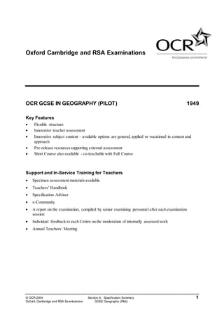 © OCR 2004 Section A: Specification Summary 1
Oxford, Cambridge and RSA Examinations GCSE Geography (Pilot)
Oxford Cambridge and RSA Examinations
OCR GCSE IN GEOGRAPHY (PILOT) 1949
Key Features
 Flexible structure
 Innovative teacher assessment
 Innovative subject content – available options are general, applied or vocational in content and
approach
 Pre-release resourcessupporting external assessment
 Short Course also available - co-teachable with Full Course
Support and In-Service Training for Teachers
 Specimen assessment materials available
 Teachers’ Handbook
 Specification Adviser
 e-Community
 A report on the examination, compiled by senior examining personnel after each examination
session
 Individual feedback to each Centre on the moderation of internally assessed work
 Annual Teachers’ Meeting
 