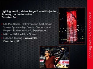 Lighting, Audio, Video, Large Format Projection,




                                                   sporting events & concert tours
Scenery, and Automation
Provided For:

 NFL Pre-Game, Half-Time and Post-Game
  Shows, Sponsorship Events, Owners’ and
  Players’ Parties, and NFL Experience
 NHL and NBA All-Star Games
 Concert Touring – Aerosmith,
  Pearl Jam, U2…
 