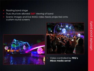  Floating band stage
 Truss structure allowed 360º viewing of band
 Scenic images and live IMAG video feeds projected onto
  custom round screens




                                                                   ultimate pool party
                                      Video controlled by PRG’s
                                       Mbox media server
 