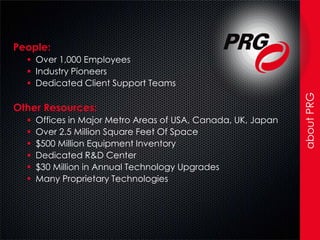 People:
   Over 1,000 Employees
   Industry Pioneers
   Dedicated Client Support Teams




                                                               about PRG
Other Resources:
     Offices in Major Metro Areas of USA, Canada, UK, Japan
     Over 2.5 Million Square Feet Of Space
     $500 Million Equipment Inventory
     Dedicated R&D Center
     $30 Million in Annual Technology Upgrades
     Many Proprietary Technologies
 