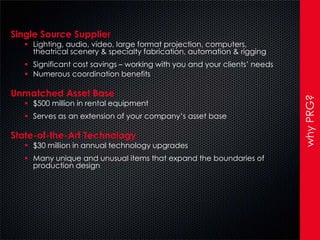 Single Source Supplier
    Lighting, audio, video, large format projection, computers,
     theatrical scenery & specialty fabrication, automation & rigging
    Significant cost savings – working with you and your clients’ needs
    Numerous coordination benefits

Unmatched Asset Base




                                                                           why PRG?
    $500 million in rental equipment
    Serves as an extension of your company’s asset base

State-of-the-Art Technology
    $30 million in annual technology upgrades
    Many unique and unusual items that expand the boundaries of
     production design
 