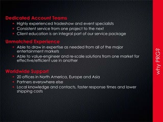Dedicated Account Teams
   Highly experienced tradeshow and event specialists
   Consistent service from one project to the next
   Client education is an integral part of our service package

Unmatched Experience
   Able to draw in expertise as needed from all of the major




                                                                        why PRG?
    entertainment markets
   Able to value-engineer and re-scale solutions from one market for
    effective/efficient use in another

Worldwide Support
   20 offices in North America, Europe and Asia
   Partners everywhere else
   Local knowledge and contacts, faster response times and lower
    shipping costs
 