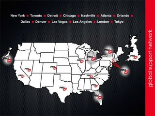 New York
     Dallas
           . . . . . . . .. ..
              Toronto
                 Denver
                          Detroit   Chicago
                            Las Vegas
                                              Nashville
                                         Los Angeles
                                                           Atlanta
                                                          London
                                                                      Orlando
                                                                     Tokyo
                                                                                .




                                                                                    global support network
 