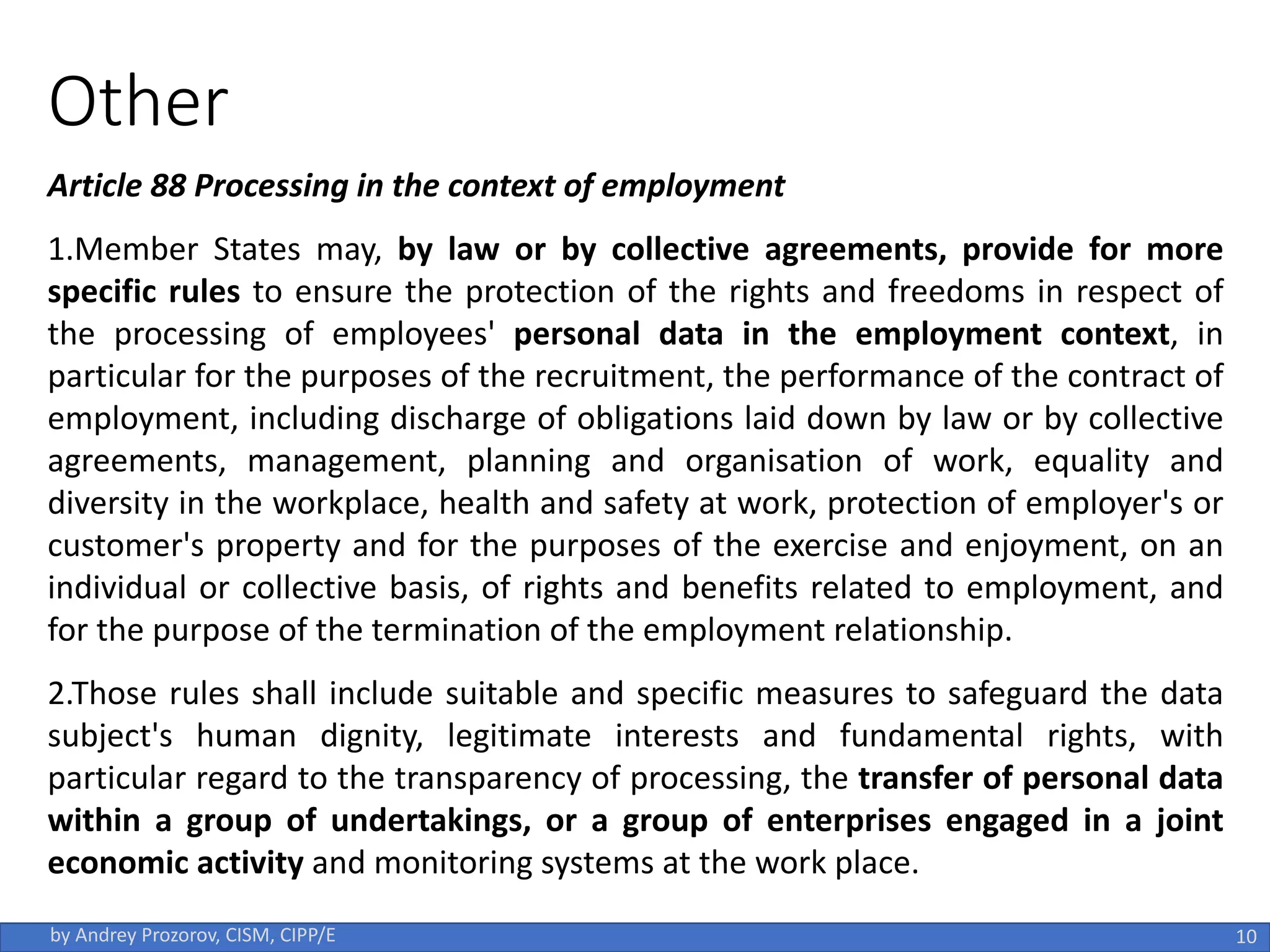 Article 88 Processing in the context of employment
1.Member States may, by law or by collective agreements, provide for more
specific rules to ensure the protection of the rights and freedoms in respect of
the processing of employees' personal data in the employment context, in
particular for the purposes of the recruitment, the performance of the contract of
employment, including discharge of obligations laid down by law or by collective
agreements, management, planning and organisation of work, equality and
diversity in the workplace, health and safety at work, protection of employer's or
customer's property and for the purposes of the exercise and enjoyment, on an
individual or collective basis, of rights and benefits related to employment, and
for the purpose of the termination of the employment relationship.
2.Those rules shall include suitable and specific measures to safeguard the data
subject's human dignity, legitimate interests and fundamental rights, with
particular regard to the transparency of processing, the transfer of personal data
within a group of undertakings, or a group of enterprises engaged in a joint
economic activity and monitoring systems at the work place.
10
by Andrey Prozorov, CISM, CIPP/E
Other
 