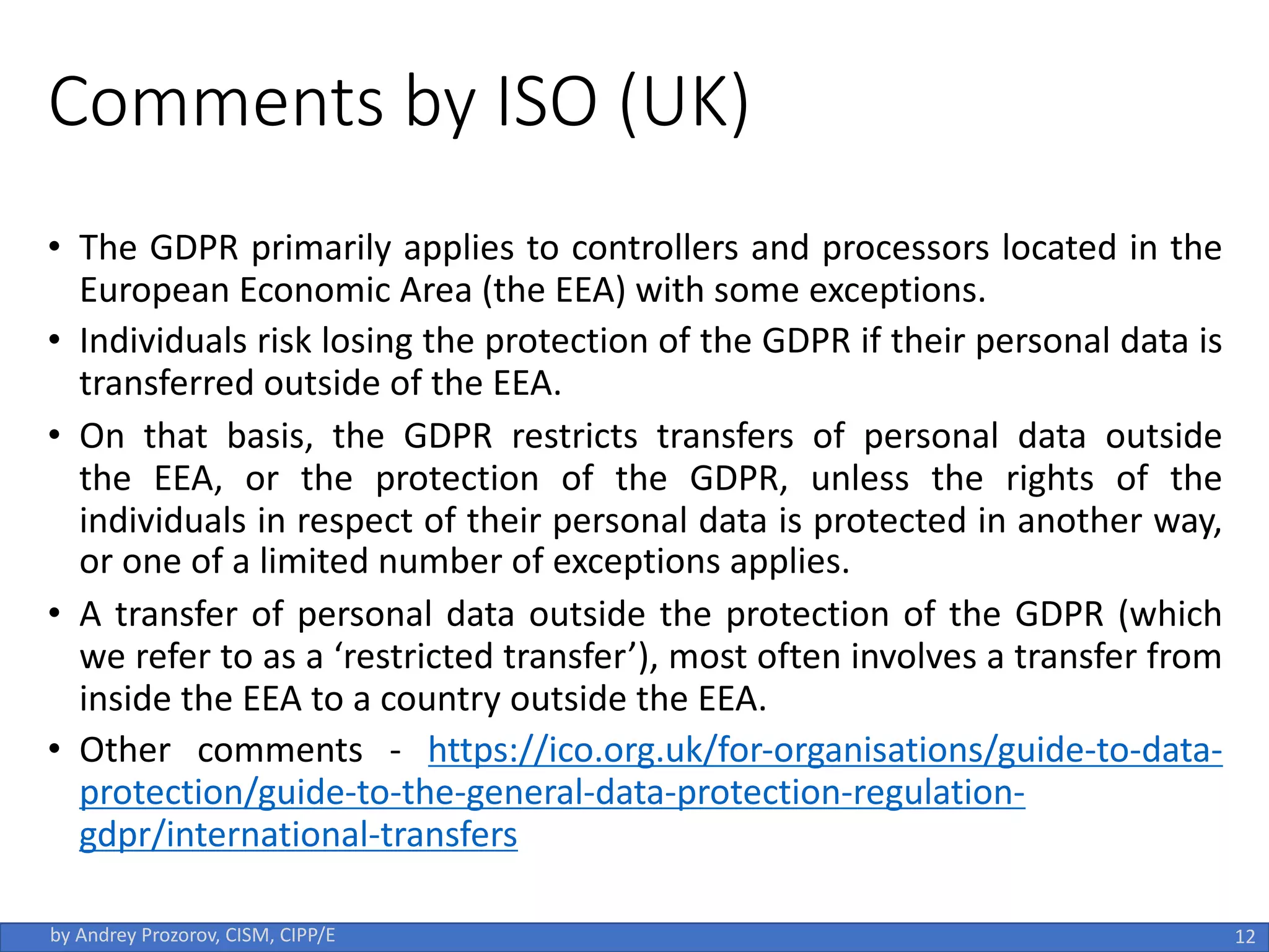 Comments by ISO (UK)
• The GDPR primarily applies to controllers and processors located in the
European Economic Area (the EEA) with some exceptions.
• Individuals risk losing the protection of the GDPR if their personal data is
transferred outside of the EEA.
• On that basis, the GDPR restricts transfers of personal data outside
the EEA, or the protection of the GDPR, unless the rights of the
individuals in respect of their personal data is protected in another way,
or one of a limited number of exceptions applies.
• A transfer of personal data outside the protection of the GDPR (which
we refer to as a ‘restricted transfer’), most often involves a transfer from
inside the EEA to a country outside the EEA.
• Other comments - https://ico.org.uk/for-organisations/guide-to-data-
protection/guide-to-the-general-data-protection-regulation-
gdpr/international-transfers
12
by Andrey Prozorov, CISM, CIPP/E
 