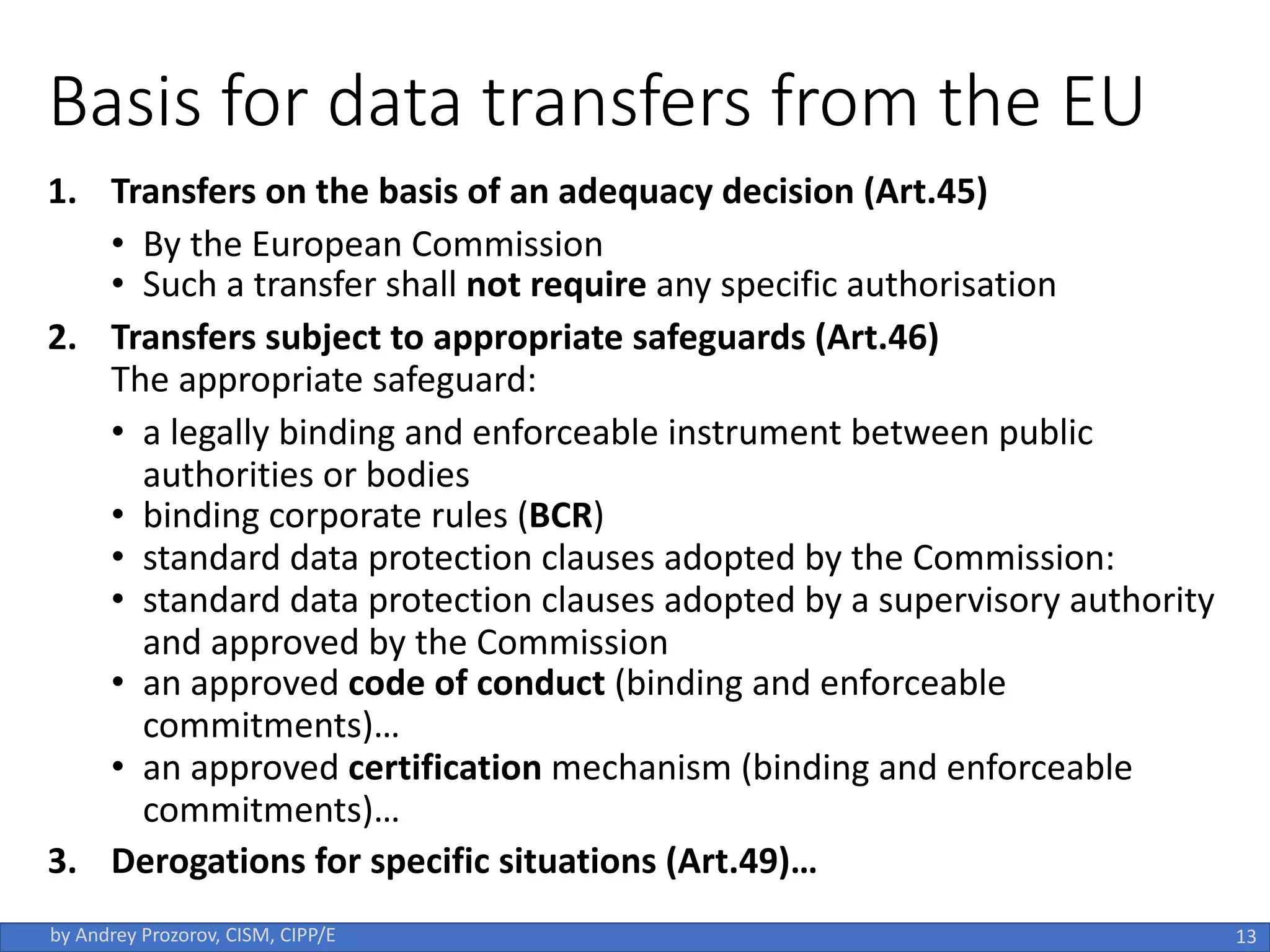 Basis for data transfers from the EU
1. Transfers on the basis of an adequacy decision (Art.45)
• By the European Commission
• Such a transfer shall not require any specific authorisation
2. Transfers subject to appropriate safeguards (Art.46)
The appropriate safeguard:
• a legally binding and enforceable instrument between public
authorities or bodies
• binding corporate rules (BCR)
• standard data protection clauses adopted by the Commission:
• standard data protection clauses adopted by a supervisory authority
and approved by the Commission
• an approved code of conduct (binding and enforceable
commitments)…
• an approved certification mechanism (binding and enforceable
commitments)…
3. Derogations for specific situations (Art.49)…
13
by Andrey Prozorov, CISM, CIPP/E
 