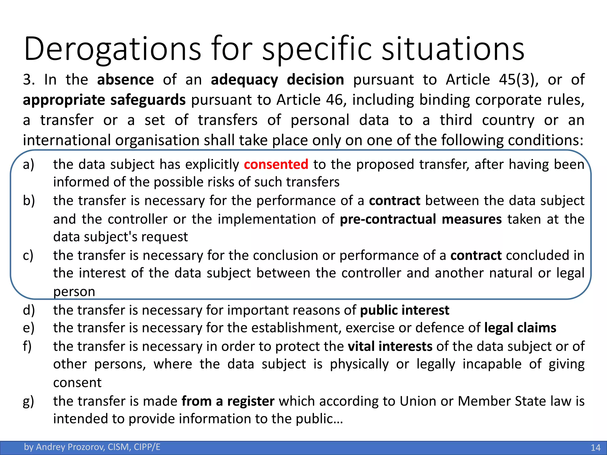 Derogations for specific situations
3. In the absence of an adequacy decision pursuant to Article 45(3), or of
appropriate safeguards pursuant to Article 46, including binding corporate rules,
a transfer or a set of transfers of personal data to a third country or an
international organisation shall take place only on one of the following conditions:
a) the data subject has explicitly consented to the proposed transfer, after having been
informed of the possible risks of such transfers
b) the transfer is necessary for the performance of a contract between the data subject
and the controller or the implementation of pre-contractual measures taken at the
data subject's request
c) the transfer is necessary for the conclusion or performance of a contract concluded in
the interest of the data subject between the controller and another natural or legal
person
d) the transfer is necessary for important reasons of public interest
e) the transfer is necessary for the establishment, exercise or defence of legal claims
f) the transfer is necessary in order to protect the vital interests of the data subject or of
other persons, where the data subject is physically or legally incapable of giving
consent
g) the transfer is made from a register which according to Union or Member State law is
intended to provide information to the public…
14
by Andrey Prozorov, CISM, CIPP/E
 