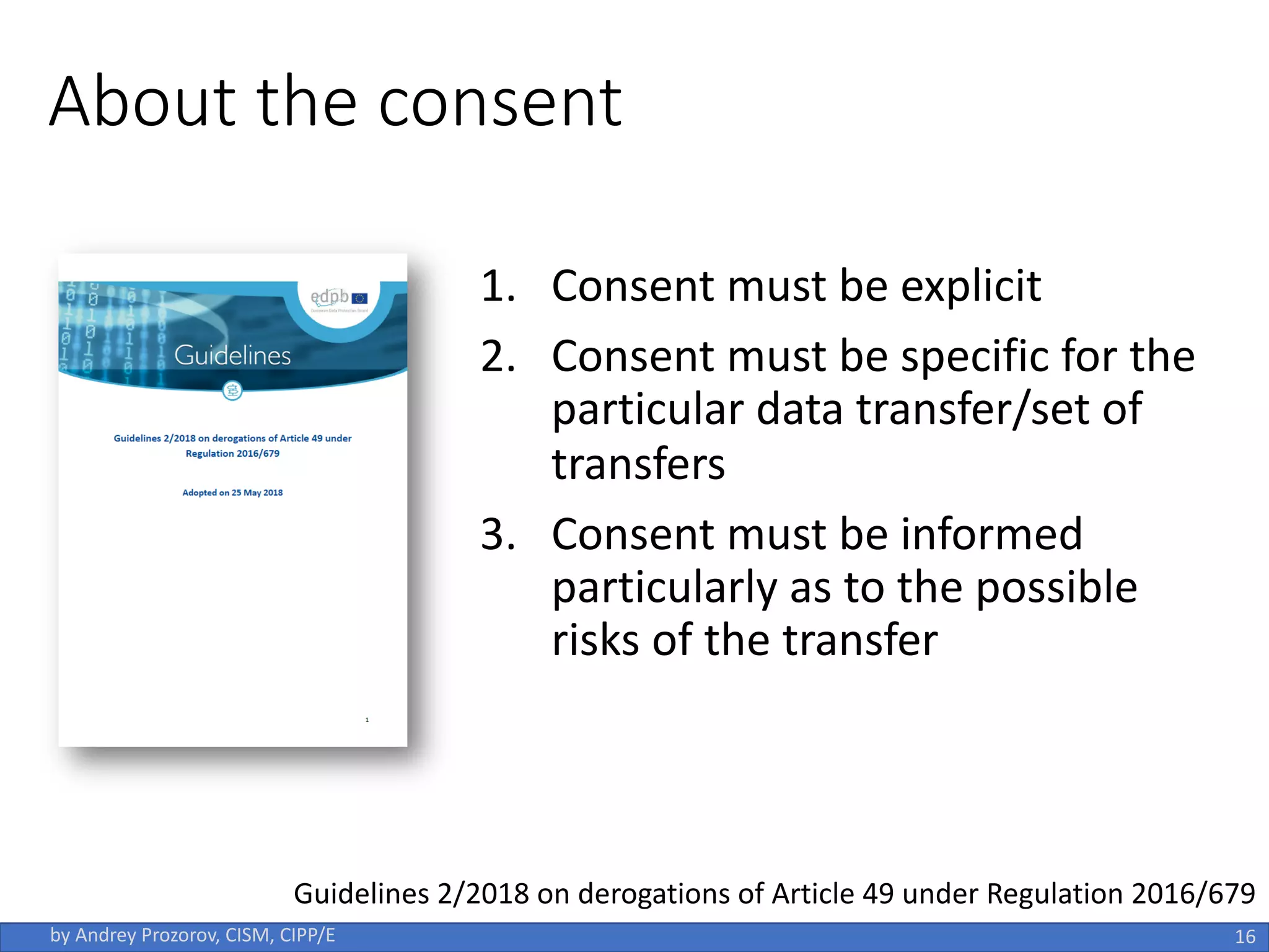 About the consent
1. Consent must be explicit
2. Consent must be specific for the
particular data transfer/set of
transfers
3. Consent must be informed
particularly as to the possible
risks of the transfer
16
by Andrey Prozorov, CISM, CIPP/E
Guidelines 2/2018 on derogations of Article 49 under Regulation 2016/679
 