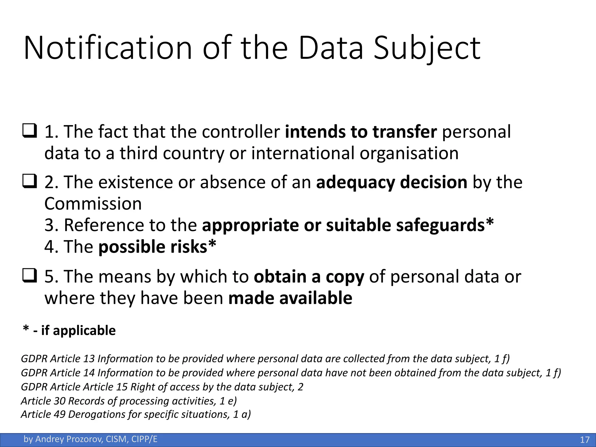 Notification of the Data Subject
q 1. The fact that the controller intends to transfer personal
data to a third country or international organisation
q 2. The existence or absence of an adequacy decision by the
Commission
3. Reference to the appropriate or suitable safeguards*
4. The possible risks*
q 5. The means by which to obtain a copy of personal data or
where they have been made available
17
by Andrey Prozorov, CISM, CIPP/E
GDPR Article 13 Information to be provided where personal data are collected from the data subject, 1 f)
GDPR Article 14 Information to be provided where personal data have not been obtained from the data subject, 1 f)
GDPR Article Article 15 Right of access by the data subject, 2
Article 30 Records of processing activities, 1 e)
Article 49 Derogations for specific situations, 1 a)
* - if applicable
 