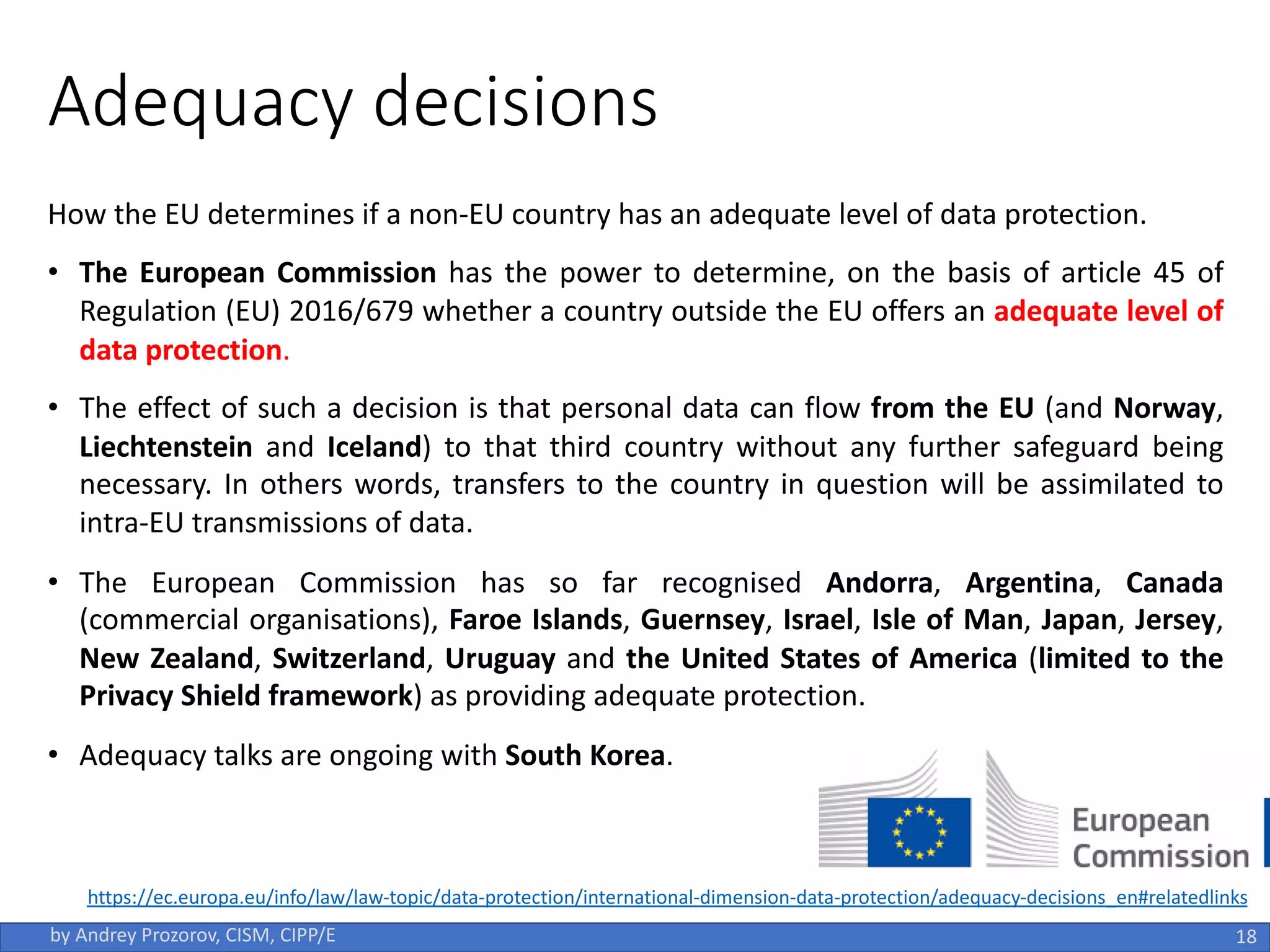 Adequacy decisions
How the EU determines if a non-EU country has an adequate level of data protection.
• The European Commission has the power to determine, on the basis of article 45 of
Regulation (EU) 2016/679 whether a country outside the EU offers an adequate level of
data protection.
• The effect of such a decision is that personal data can flow from the EU (and Norway,
Liechtenstein and Iceland) to that third country without any further safeguard being
necessary. In others words, transfers to the country in question will be assimilated to
intra-EU transmissions of data.
• The European Commission has so far recognised Andorra, Argentina, Canada
(commercial organisations), Faroe Islands, Guernsey, Israel, Isle of Man, Japan, Jersey,
New Zealand, Switzerland, Uruguay and the United States of America (limited to the
Privacy Shield framework) as providing adequate protection.
• Adequacy talks are ongoing with South Korea.
18
by Andrey Prozorov, CISM, CIPP/E
https://ec.europa.eu/info/law/law-topic/data-protection/international-dimension-data-protection/adequacy-decisions_en#relatedlinks
 