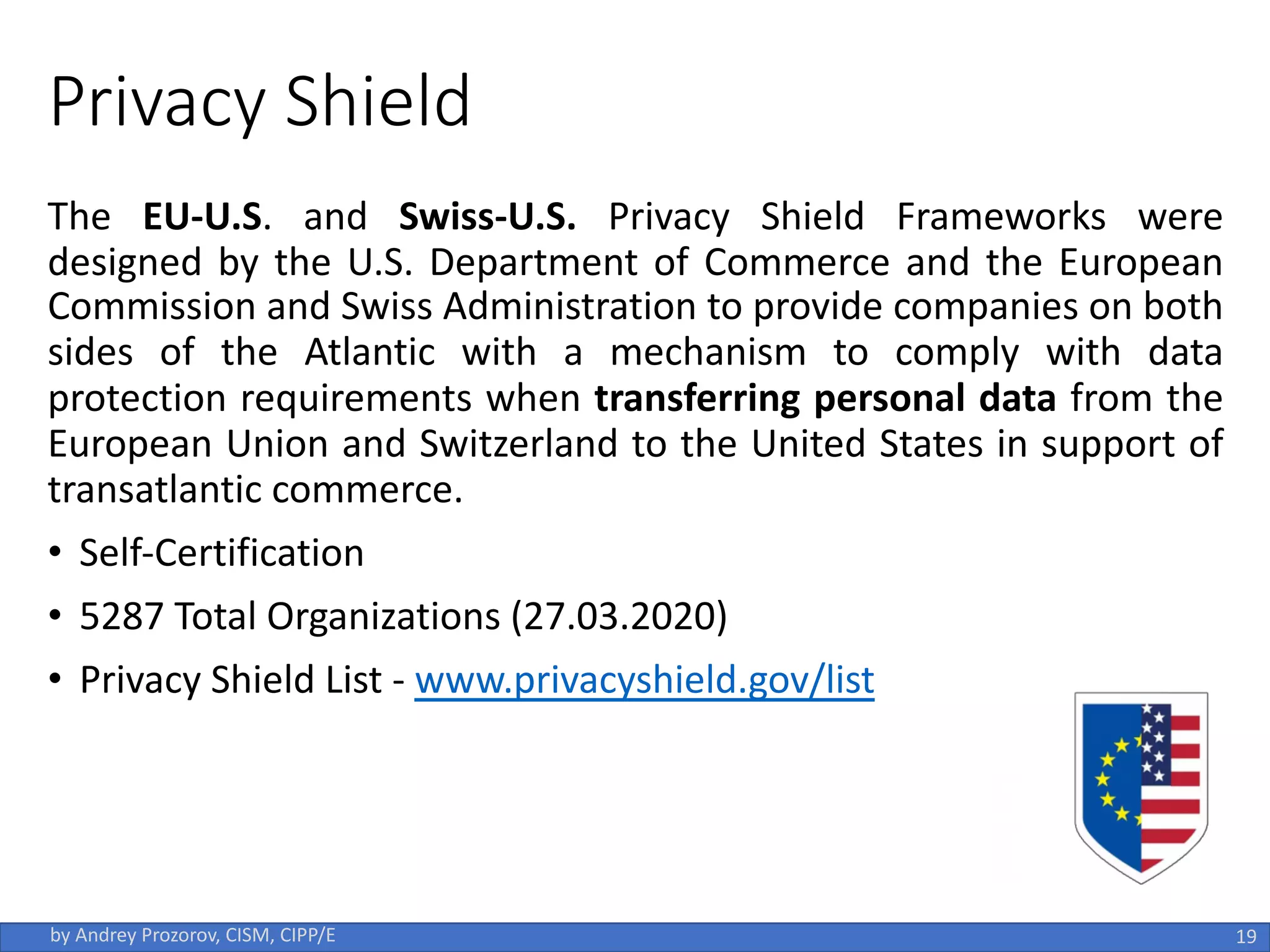 Privacy Shield
The EU-U.S. and Swiss-U.S. Privacy Shield Frameworks were
designed by the U.S. Department of Commerce and the European
Commission and Swiss Administration to provide companies on both
sides of the Atlantic with a mechanism to comply with data
protection requirements when transferring personal data from the
European Union and Switzerland to the United States in support of
transatlantic commerce.
• Self-Certification
• 5287 Total Organizations (27.03.2020)
• Privacy Shield List - www.privacyshield.gov/list
19
by Andrey Prozorov, CISM, CIPP/E
 
