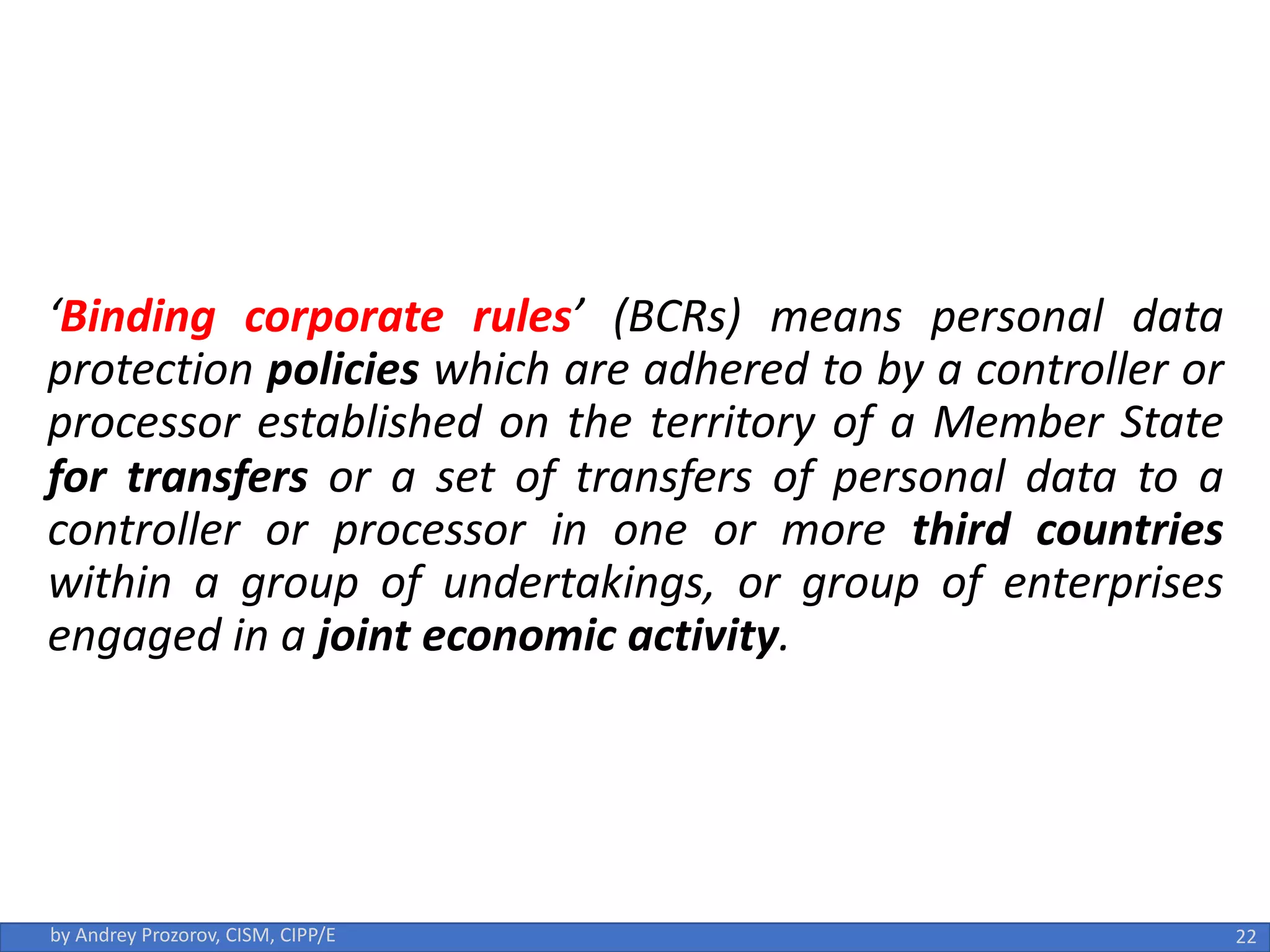 ‘Binding corporate rules’ (BCRs) means personal data
protection policies which are adhered to by a controller or
processor established on the territory of a Member State
for transfers or a set of transfers of personal data to a
controller or processor in one or more third countries
within a group of undertakings, or group of enterprises
engaged in a joint economic activity.
22
by Andrey Prozorov, CISM, CIPP/E
 