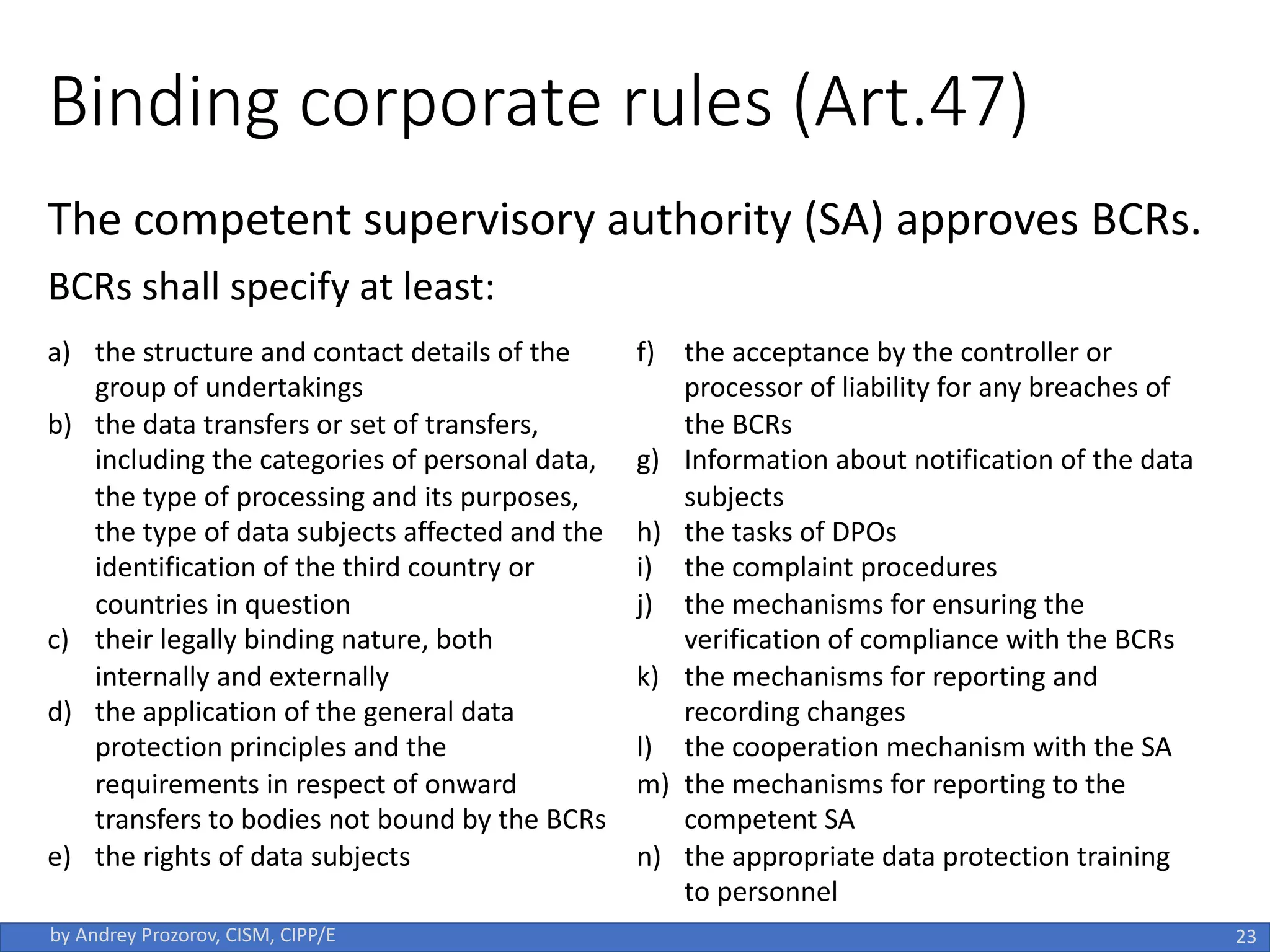 Binding corporate rules (Art.47)
The competent supervisory authority (SA) approves BCRs.
BCRs shall specify at least:
23
by Andrey Prozorov, CISM, CIPP/E
a) the structure and contact details of the
group of undertakings
b) the data transfers or set of transfers,
including the categories of personal data,
the type of processing and its purposes,
the type of data subjects affected and the
identification of the third country or
countries in question
c) their legally binding nature, both
internally and externally
d) the application of the general data
protection principles and the
requirements in respect of onward
transfers to bodies not bound by the BCRs
e) the rights of data subjects
f) the acceptance by the controller or
processor of liability for any breaches of
the BCRs
g) Information about notification of the data
subjects
h) the tasks of DPOs
i) the complaint procedures
j) the mechanisms for ensuring the
verification of compliance with the BCRs
k) the mechanisms for reporting and
recording changes
l) the cooperation mechanism with the SA
m) the mechanisms for reporting to the
competent SA
n) the appropriate data protection training
to personnel
 