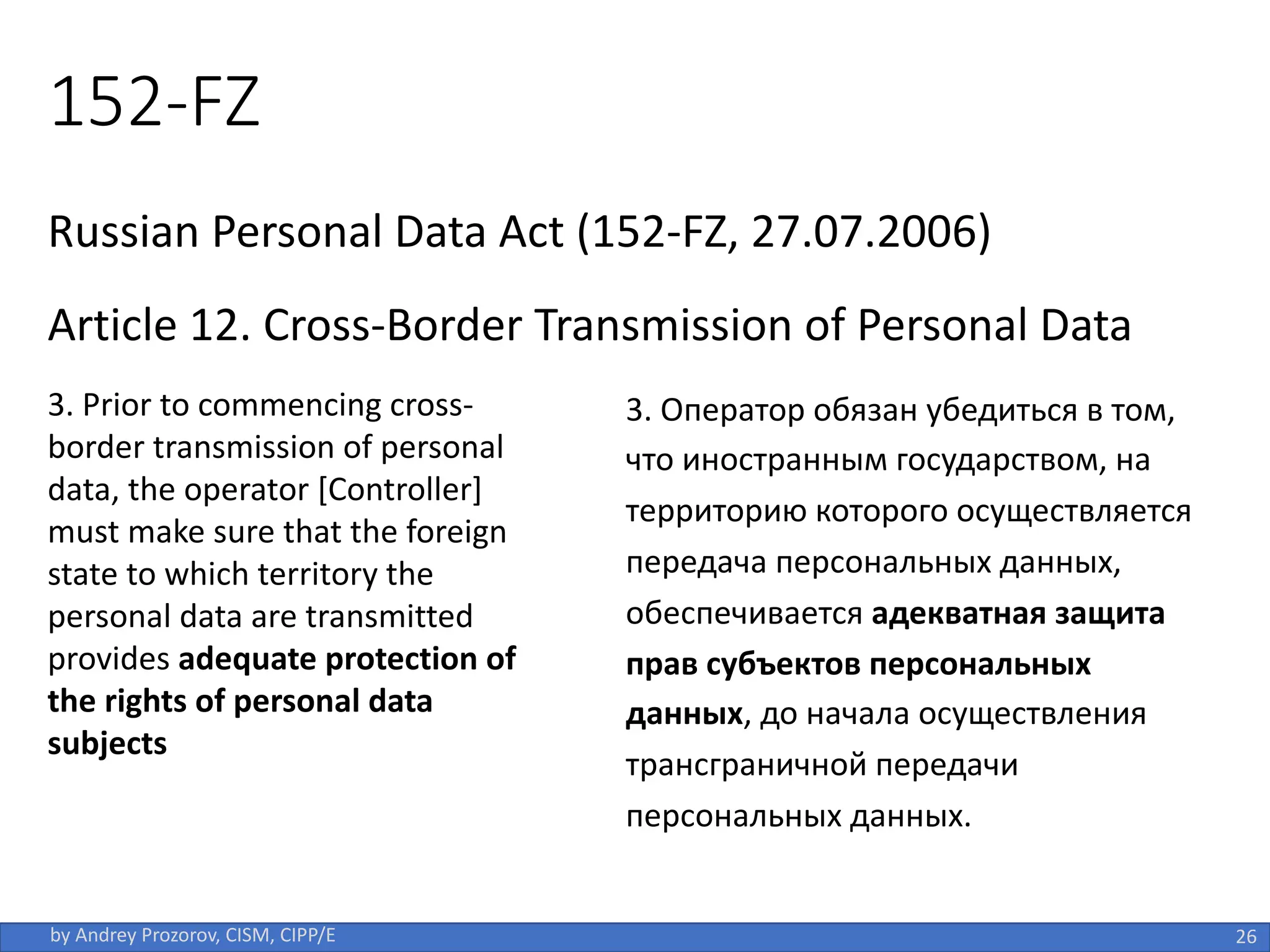 152-FZ
Russian Personal Data Act (152-FZ, 27.07.2006)
Article 12. Cross-Border Transmission of Personal Data
26
by Andrey Prozorov, CISM, CIPP/E
3. Prior to commencing cross-
border transmission of personal
data, the operator [Controller]
must make sure that the foreign
state to which territory the
personal data are transmitted
provides adequate protection of
the rights of personal data
subjects
3. Оператор обязан убедиться в том,
что иностранным государством, на
территорию которого осуществляется
передача персональных данных,
обеспечивается адекватная защита
прав субъектов персональных
данных, до начала осуществления
трансграничной передачи
персональных данных.
 