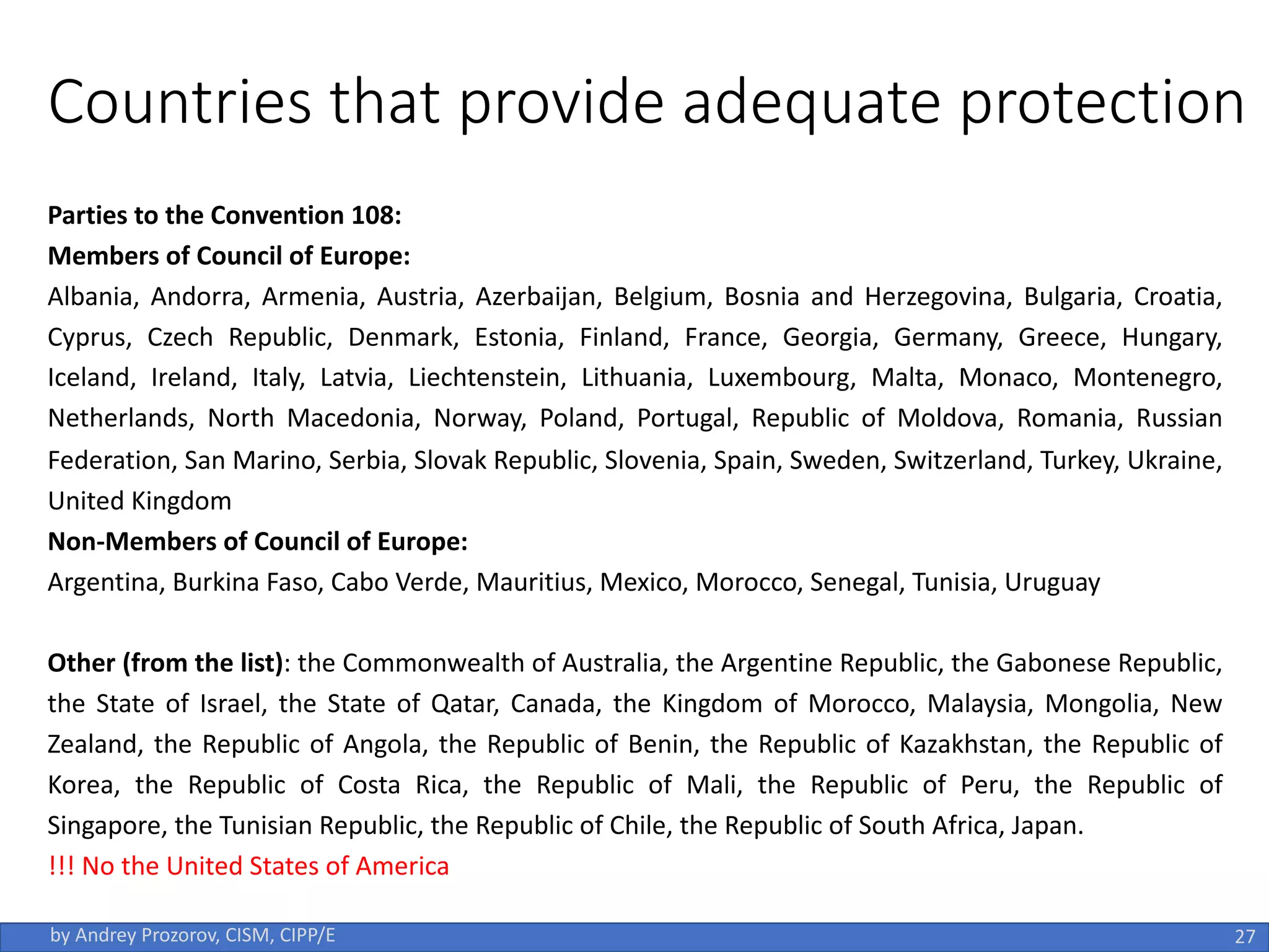 Countries that provide adequate protection
Parties to the Convention 108:
Members of Council of Europe:
Albania, Andorra, Armenia, Austria, Azerbaijan, Belgium, Bosnia and Herzegovina, Bulgaria, Croatia,
Cyprus, Czech Republic, Denmark, Estonia, Finland, France, Georgia, Germany, Greece, Hungary,
Iceland, Ireland, Italy, Latvia, Liechtenstein, Lithuania, Luxembourg, Malta, Monaco, Montenegro,
Netherlands, North Macedonia, Norway, Poland, Portugal, Republic of Moldova, Romania, Russian
Federation, San Marino, Serbia, Slovak Republic, Slovenia, Spain, Sweden, Switzerland, Turkey, Ukraine,
United Kingdom
Non-Members of Council of Europe:
Argentina, Burkina Faso, Cabo Verde, Mauritius, Mexico, Morocco, Senegal, Tunisia, Uruguay
Other (from the list): the Commonwealth of Australia, the Argentine Republic, the Gabonese Republic,
the State of Israel, the State of Qatar, Canada, the Kingdom of Morocco, Malaysia, Mongolia, New
Zealand, the Republic of Angola, the Republic of Benin, the Republic of Kazakhstan, the Republic of
Korea, the Republic of Costa Rica, the Republic of Mali, the Republic of Peru, the Republic of
Singapore, the Tunisian Republic, the Republic of Chile, the Republic of South Africa, Japan.
!!! No the United States of America
by Andrey Prozorov, CISM, CIPP/E 27
 