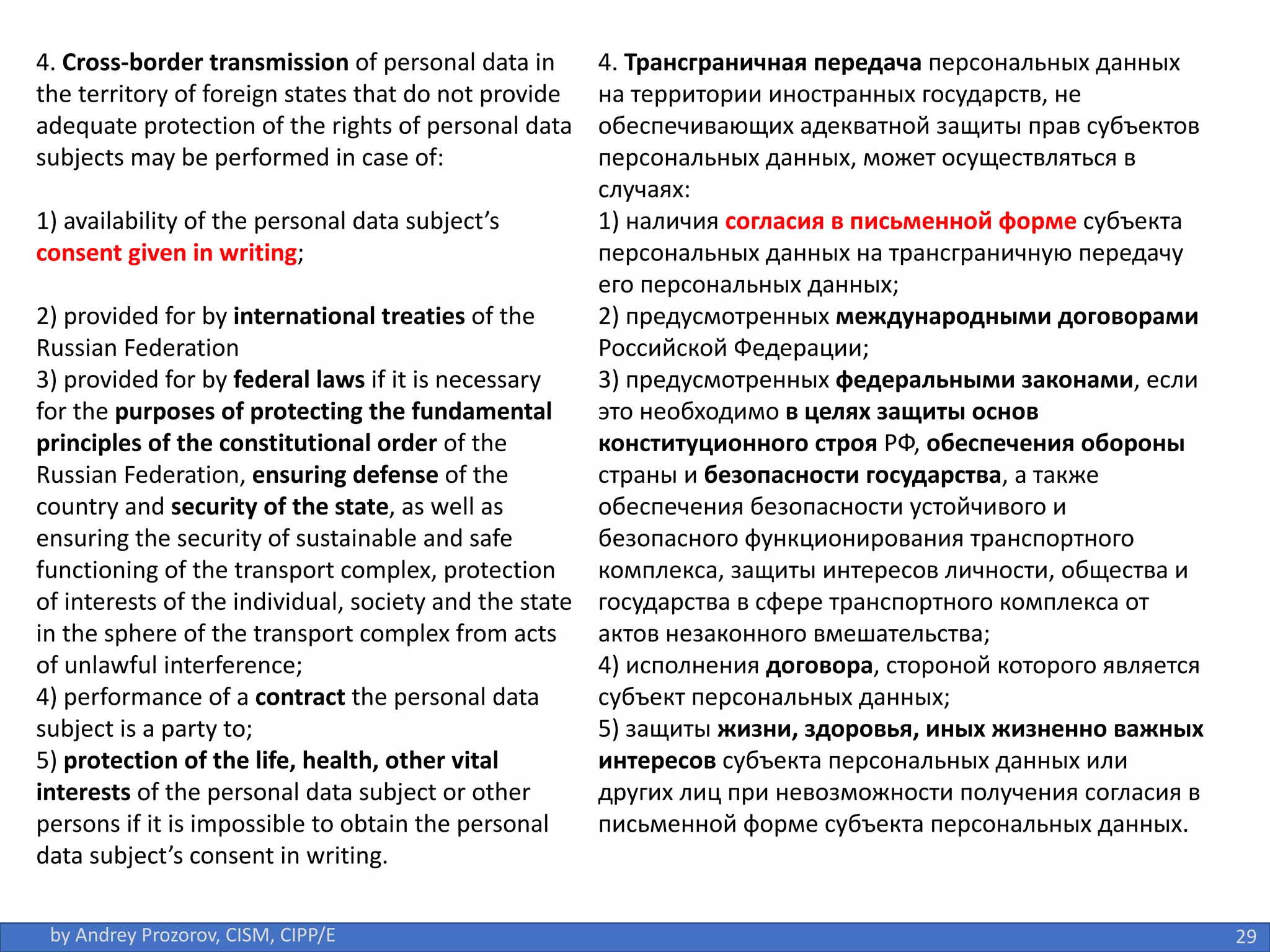 29
by Andrey Prozorov, CISM, CIPP/E
4. Cross-border transmission of personal data in
the territory of foreign states that do not provide
adequate protection of the rights of personal data
subjects may be performed in case of:
1) availability of the personal data subject’s
consent given in writing;
2) provided for by international treaties of the
Russian Federation
3) provided for by federal laws if it is necessary
for the purposes of protecting the fundamental
principles of the constitutional order of the
Russian Federation, ensuring defense of the
country and security of the state, as well as
ensuring the security of sustainable and safe
functioning of the transport complex, protection
of interests of the individual, society and the state
in the sphere of the transport complex from acts
of unlawful interference;
4) performance of a contract the personal data
subject is a party to;
5) protection of the life, health, other vital
interests of the personal data subject or other
persons if it is impossible to obtain the personal
data subject’s consent in writing.
4. Трансграничная передача персональных данных
на территории иностранных государств, не
обеспечивающих адекватной защиты прав субъектов
персональных данных, может осуществляться в
случаях:
1) наличия согласия в письменной форме субъекта
персональных данных на трансграничную передачу
его персональных данных;
2) предусмотренных международными договорами
Российской Федерации;
3) предусмотренных федеральными законами, если
это необходимо в целях защиты основ
конституционного строя РФ, обеспечения обороны
страны и безопасности государства, а также
обеспечения безопасности устойчивого и
безопасного функционирования транспортного
комплекса, защиты интересов личности, общества и
государства в сфере транспортного комплекса от
актов незаконного вмешательства;
4) исполнения договора, стороной которого является
субъект персональных данных;
5) защиты жизни, здоровья, иных жизненно важных
интересов субъекта персональных данных или
других лиц при невозможности получения согласия в
письменной форме субъекта персональных данных.
 