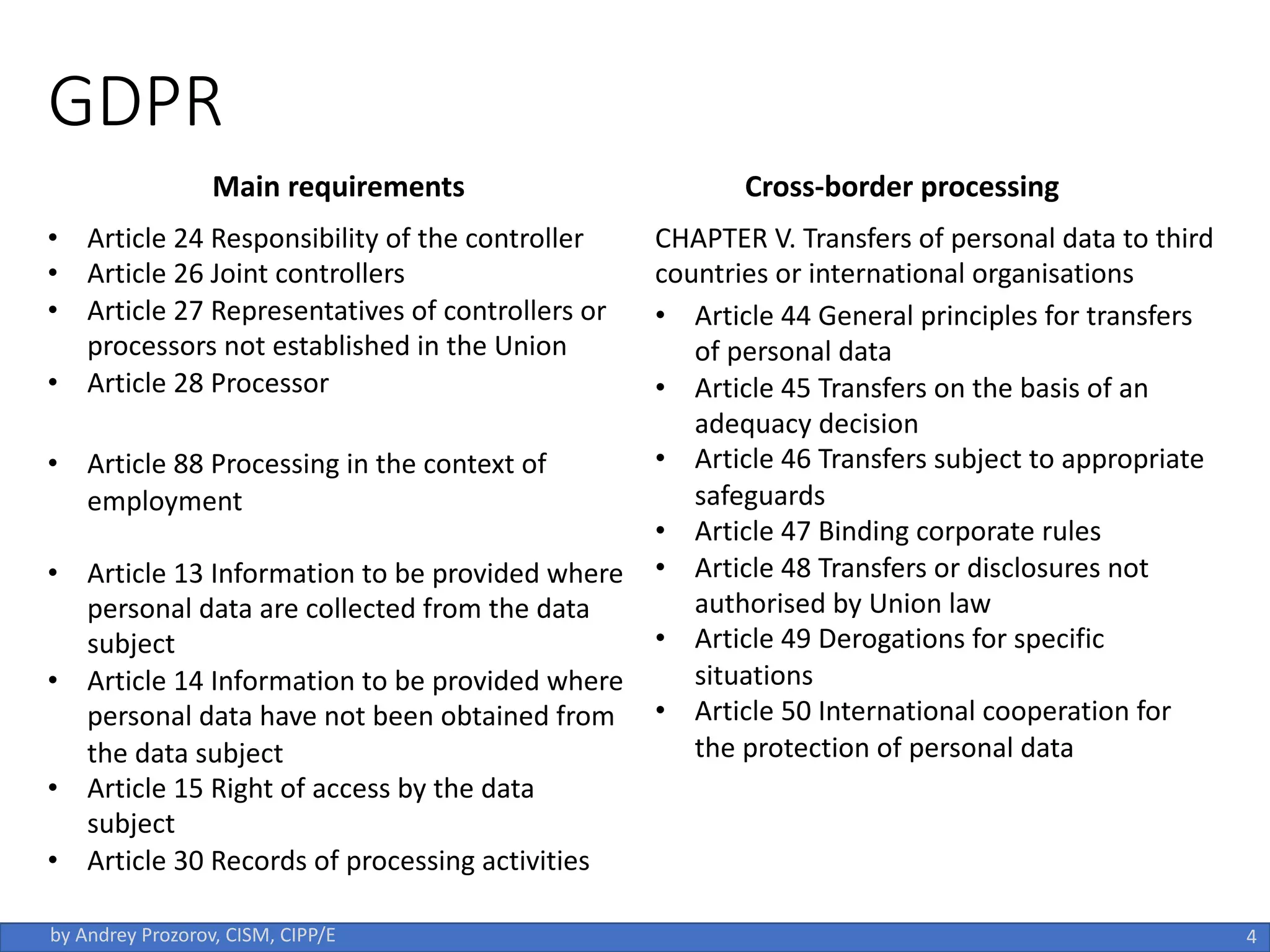 GDPR
4
by Andrey Prozorov, CISM, CIPP/E
Main requirements Cross-border processing
• Article 24 Responsibility of the controller
• Article 26 Joint controllers
• Article 27 Representatives of controllers or
processors not established in the Union
• Article 28 Processor
• Article 88 Processing in the context of
employment
• Article 13 Information to be provided where
personal data are collected from the data
subject
• Article 14 Information to be provided where
personal data have not been obtained from
the data subject
• Article 15 Right of access by the data
subject
• Article 30 Records of processing activities
CHAPTER V. Transfers of personal data to third
countries or international organisations
• Article 44 General principles for transfers
of personal data
• Article 45 Transfers on the basis of an
adequacy decision
• Article 46 Transfers subject to appropriate
safeguards
• Article 47 Binding corporate rules
• Article 48 Transfers or disclosures not
authorised by Union law
• Article 49 Derogations for specific
situations
• Article 50 International cooperation for
the protection of personal data
 